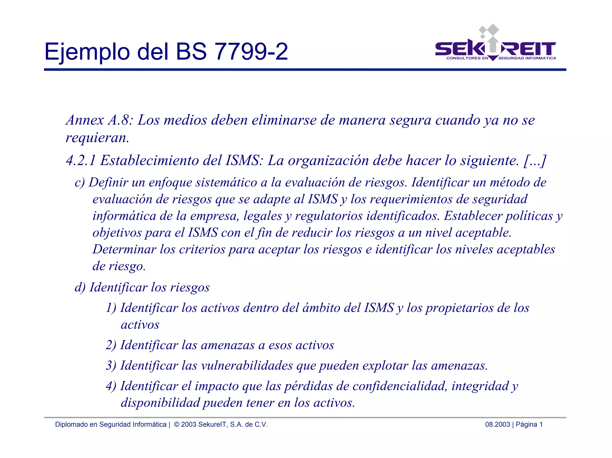 Diplomado en Seguridad Informática | © 2003 SekureIT, S.A. de C.V. 08.2003 | Página 1
Ejemplo del BS 7799-2
Annex A.8: Los medios deben eliminarse de manera segura cuando ya no se
requieran.
4.2.1 Establecimiento del ISMS: La organización debe hacer lo siguiente. [...]
c) Definir un enfoque sistemático a la evaluación de riesgos. Identificar un método de
evaluación de riesgos que se adapte al ISMS y los requerimientos de seguridad
informática de la empresa, legales y regulatorios identificados. Establecer políticas y
objetivos para el ISMS con el fin de reducir los riesgos a un nivel aceptable.
Determinar los criterios para aceptar los riesgos e identificar los niveles aceptables
de riesgo.
d) Identificar los riesgos
1) Identificar los activos dentro del ámbito del ISMS y los propietarios de los
activos
2) Identificar las amenazas a esos activos
3) Identificar las vulnerabilidades que pueden explotar las amenazas.
4) Identificar el impacto que las pérdidas de confidencialidad, integridad y
disponibilidad pueden tener en los activos.
 