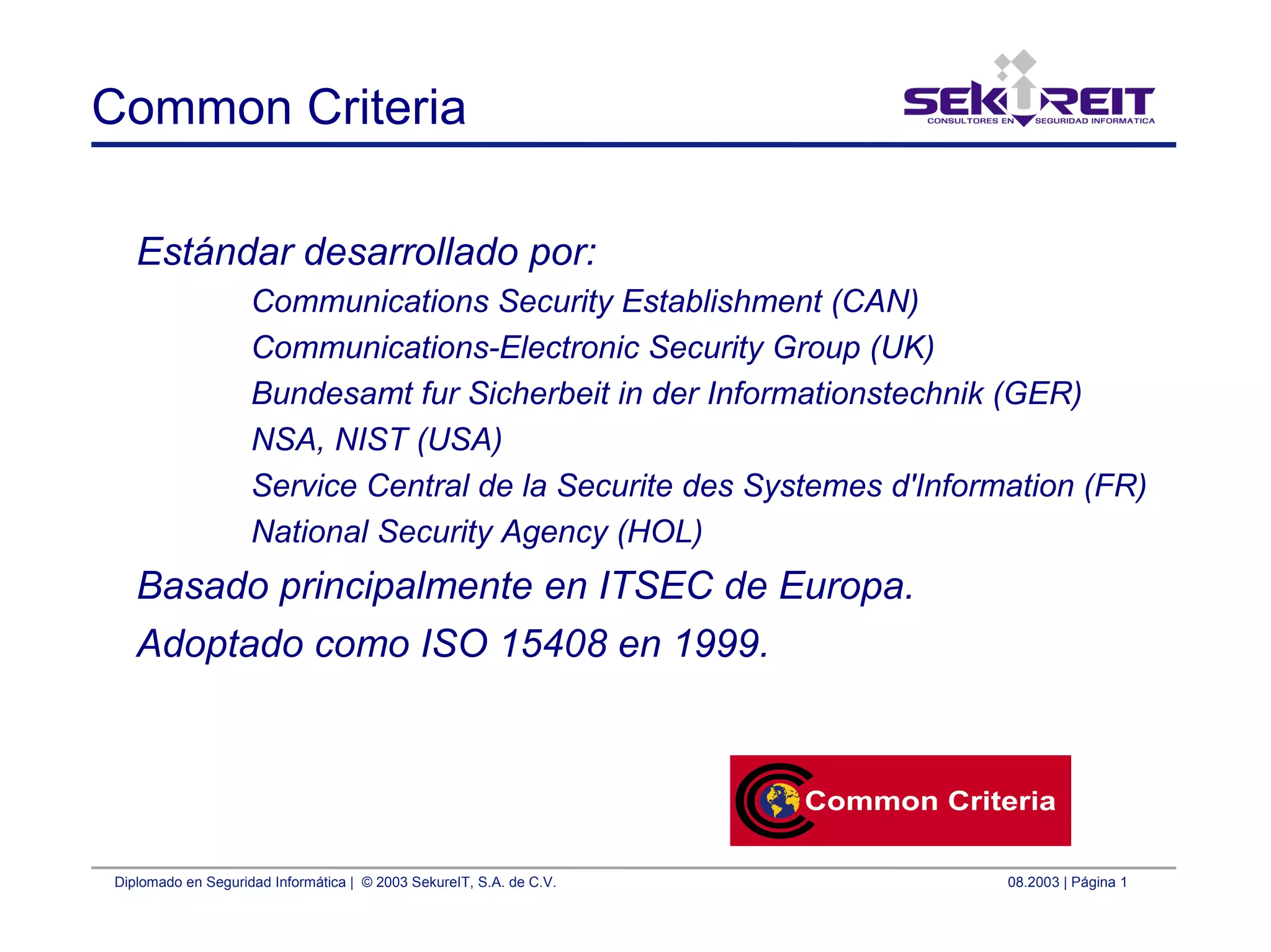 Diplomado en Seguridad Informática | © 2003 SekureIT, S.A. de C.V. 08.2003 | Página 1
Common Criteria
Estándar desarrollado por:
Communications Security Establishment (CAN)
Communications-Electronic Security Group (UK)
Bundesamt fur Sicherbeit in der Informationstechnik (GER)
NSA, NIST (USA)
Service Central de la Securite des Systemes d'Information (FR)
National Security Agency (HOL)
Basado principalmente en ITSEC de Europa.
Adoptado como ISO 15408 en 1999.
 