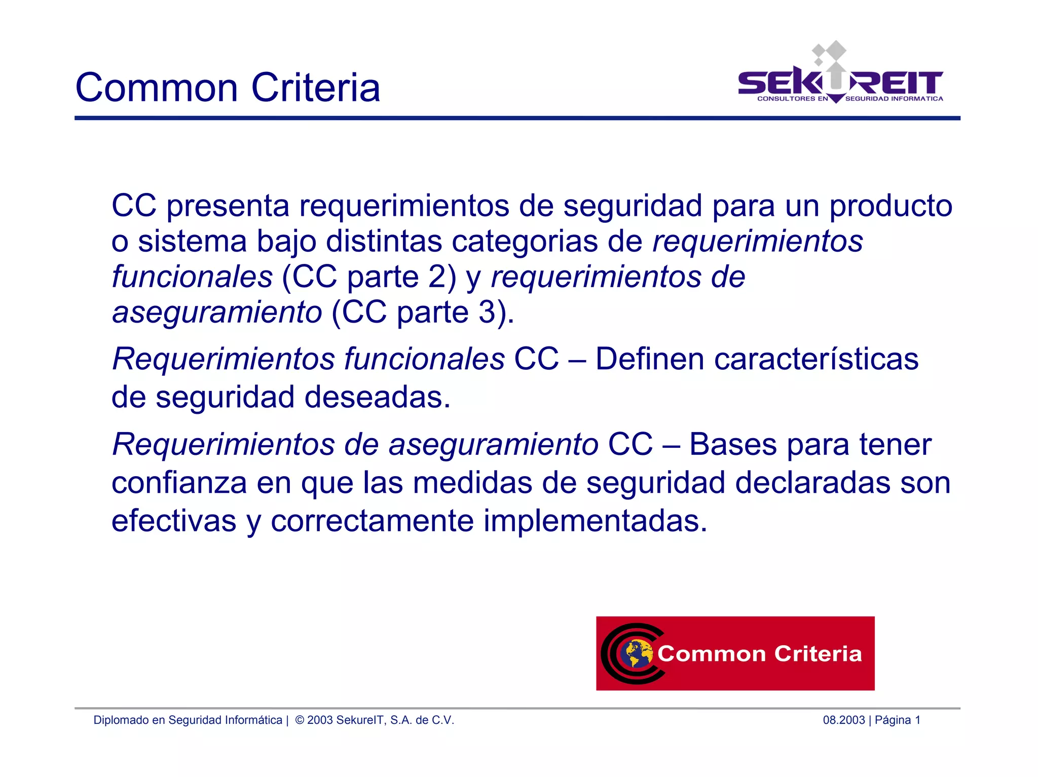 Diplomado en Seguridad Informática | © 2003 SekureIT, S.A. de C.V. 08.2003 | Página 1
Common Criteria
CC presenta requerimientos de seguridad para un producto
o sistema bajo distintas categorias de requerimientos
funcionales (CC parte 2) y requerimientos de
aseguramiento (CC parte 3).
Requerimientos funcionales CC – Definen características
de seguridad deseadas.
Requerimientos de aseguramiento CC – Bases para tener
confianza en que las medidas de seguridad declaradas son
efectivas y correctamente implementadas.
 
