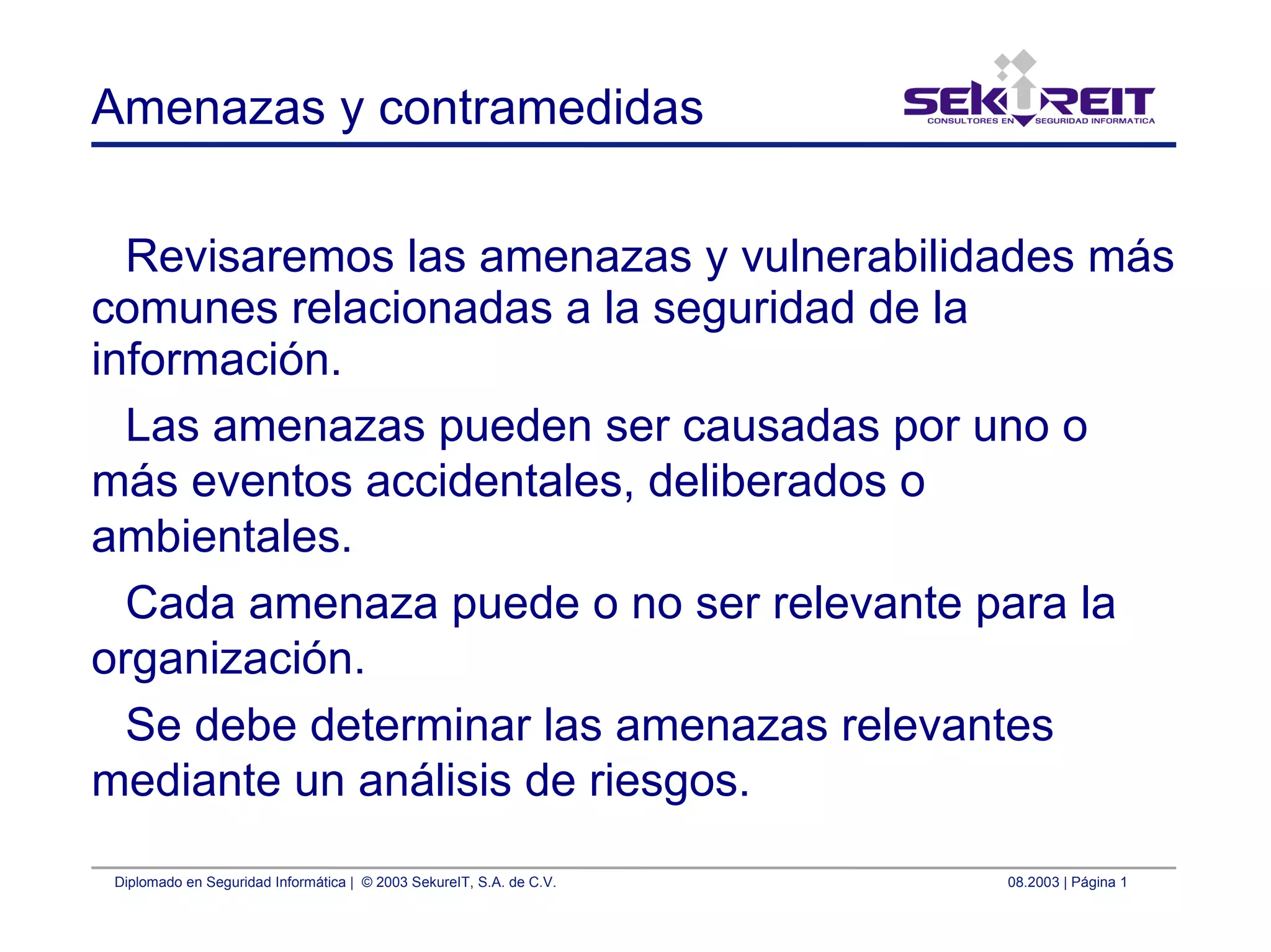Diplomado en Seguridad Informática | © 2003 SekureIT, S.A. de C.V. 08.2003 | Página 1
Amenazas y contramedidas
Revisaremos las amenazas y vulnerabilidades más
comunes relacionadas a la seguridad de la
información.
Las amenazas pueden ser causadas por uno o
más eventos accidentales, deliberados o
ambientales.
Cada amenaza puede o no ser relevante para la
organización.
Se debe determinar las amenazas relevantes
mediante un análisis de riesgos.
 