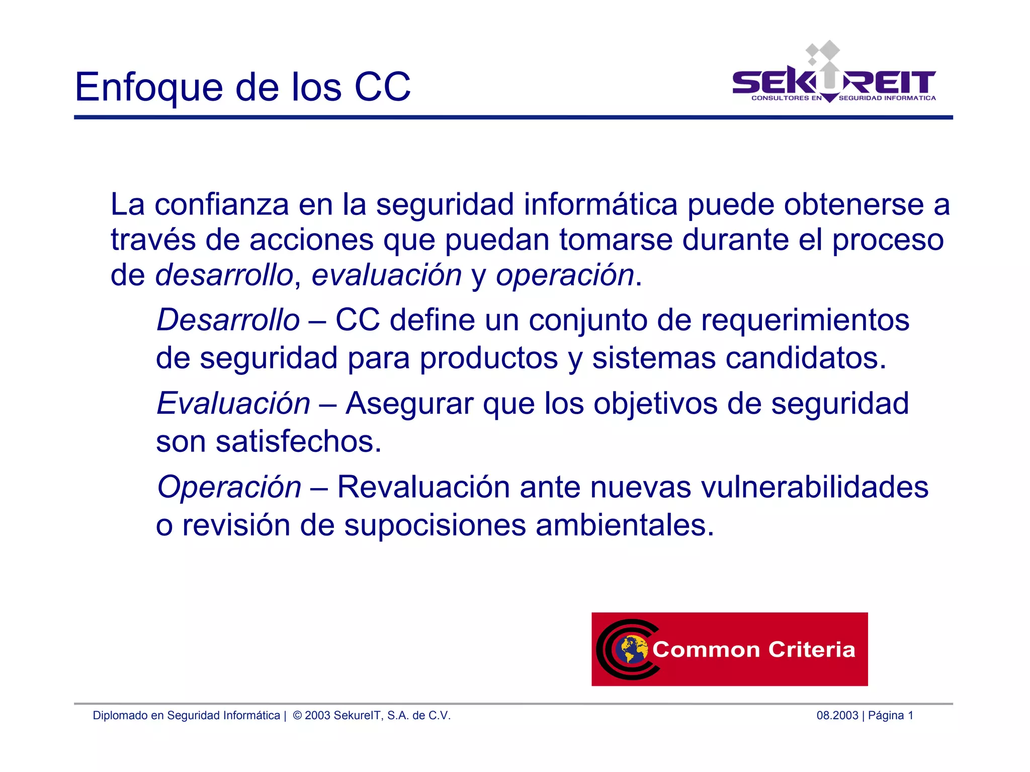 Diplomado en Seguridad Informática | © 2003 SekureIT, S.A. de C.V. 08.2003 | Página 1
Enfoque de los CC
La confianza en la seguridad informática puede obtenerse a
través de acciones que puedan tomarse durante el proceso
de desarrollo, evaluación y operación.
Desarrollo – CC define un conjunto de requerimientos
de seguridad para productos y sistemas candidatos.
Evaluación – Asegurar que los objetivos de seguridad
son satisfechos.
Operación – Revaluación ante nuevas vulnerabilidades
o revisión de supocisiones ambientales.
 