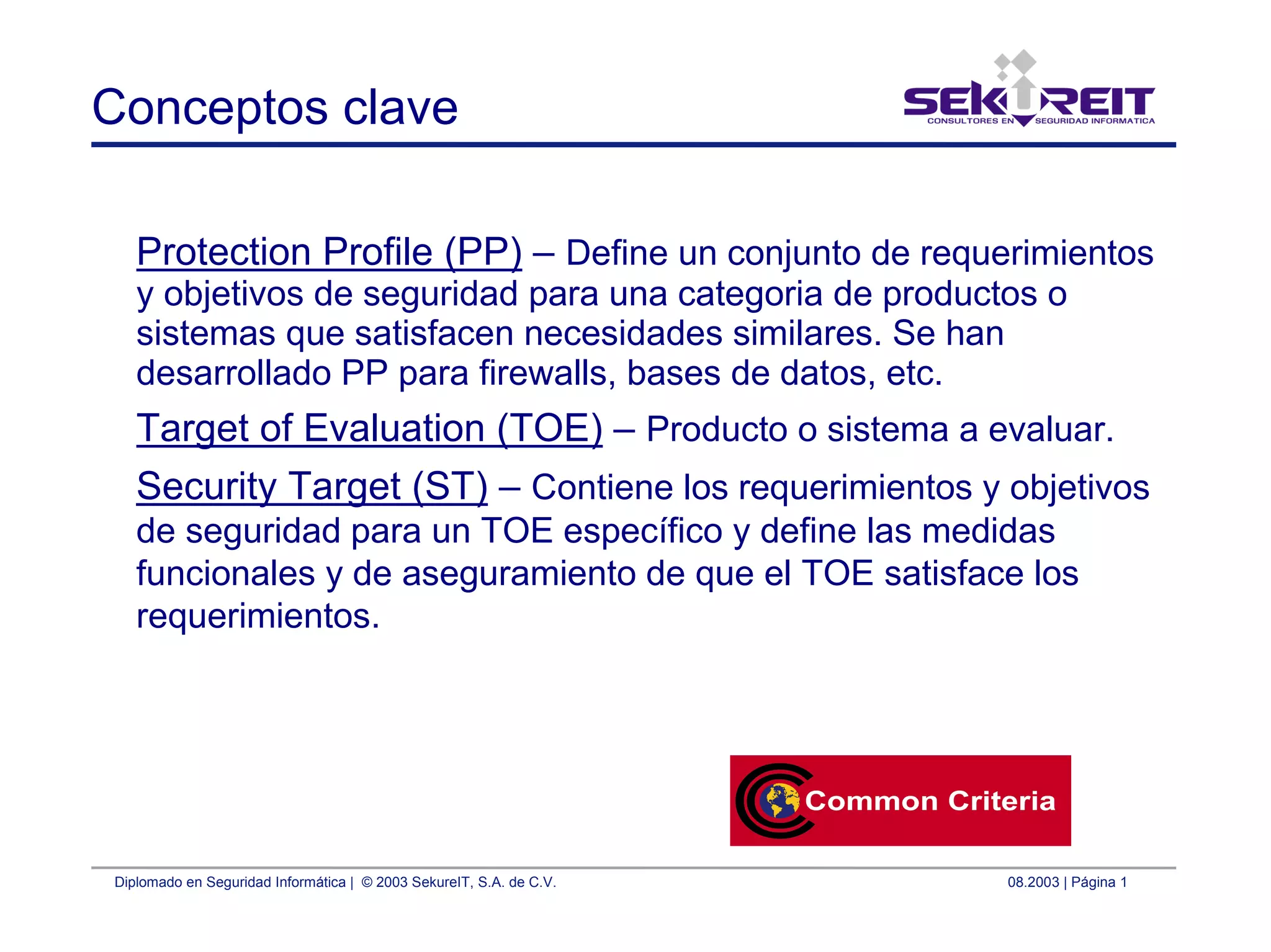 Diplomado en Seguridad Informática | © 2003 SekureIT, S.A. de C.V. 08.2003 | Página 1
Conceptos clave
Protection Profile (PP) – Define un conjunto de requerimientos
y objetivos de seguridad para una categoria de productos o
sistemas que satisfacen necesidades similares. Se han
desarrollado PP para firewalls, bases de datos, etc.
Target of Evaluation (TOE) – Producto o sistema a evaluar.
Security Target (ST) – Contiene los requerimientos y objetivos
de seguridad para un TOE específico y define las medidas
funcionales y de aseguramiento de que el TOE satisface los
requerimientos.
 