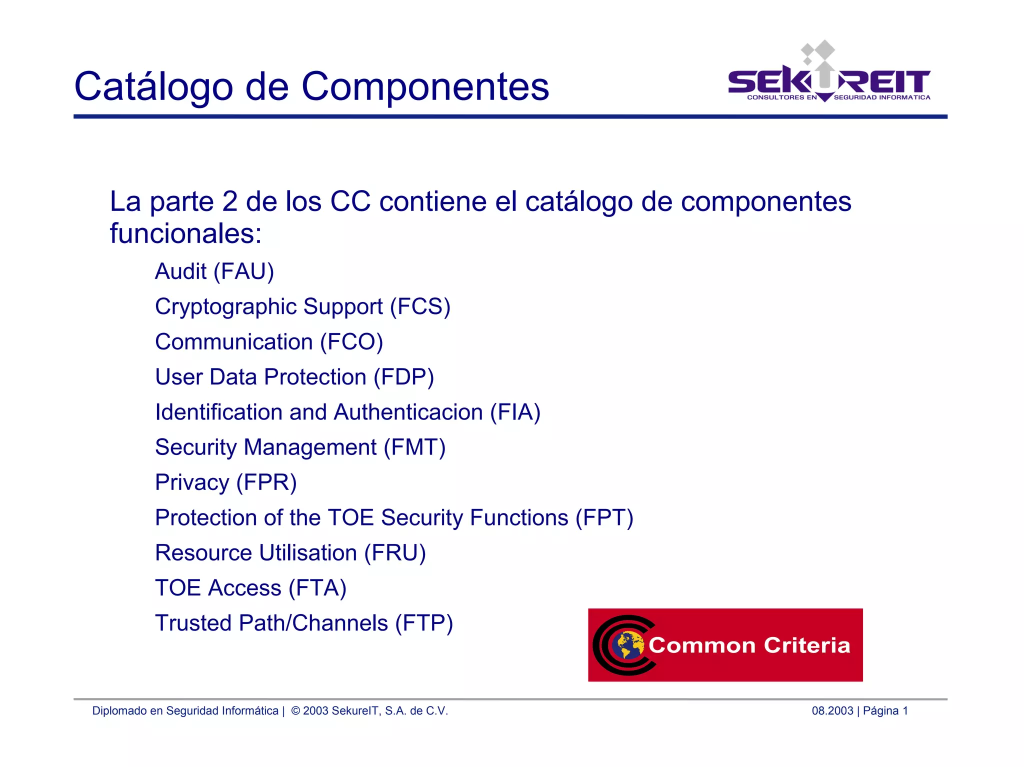 Diplomado en Seguridad Informática | © 2003 SekureIT, S.A. de C.V. 08.2003 | Página 1
Catálogo de Componentes
La parte 2 de los CC contiene el catálogo de componentes
funcionales:
Audit (FAU)
Cryptographic Support (FCS)
Communication (FCO)
User Data Protection (FDP)
Identification and Authenticacion (FIA)
Security Management (FMT)
Privacy (FPR)
Protection of the TOE Security Functions (FPT)
Resource Utilisation (FRU)
TOE Access (FTA)
Trusted Path/Channels (FTP)
 