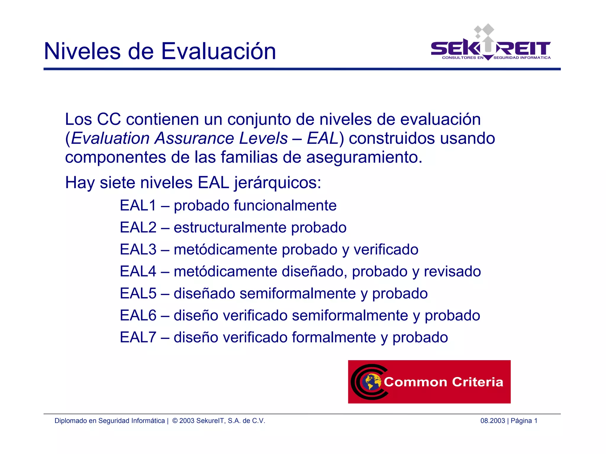 Diplomado en Seguridad Informática | © 2003 SekureIT, S.A. de C.V. 08.2003 | Página 1
Niveles de Evaluación
Los CC contienen un conjunto de niveles de evaluación
(Evaluation Assurance Levels – EAL) construidos usando
componentes de las familias de aseguramiento.
Hay siete niveles EAL jerárquicos:
EAL1 – probado funcionalmente
EAL2 – estructuralmente probado
EAL3 – metódicamente probado y verificado
EAL4 – metódicamente diseñado, probado y revisado
EAL5 – diseñado semiformalmente y probado
EAL6 – diseño verificado semiformalmente y probado
EAL7 – diseño verificado formalmente y probado
 