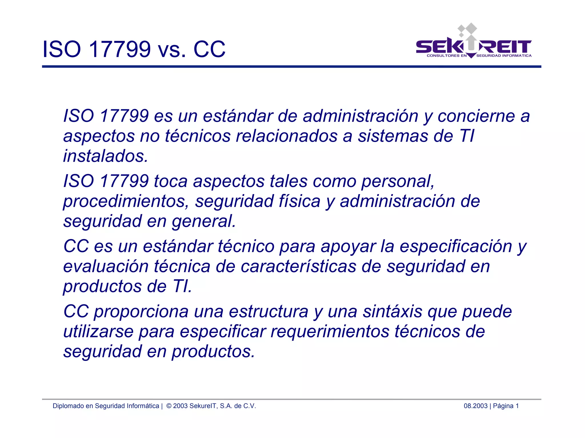 Diplomado en Seguridad Informática | © 2003 SekureIT, S.A. de C.V. 08.2003 | Página 1
ISO 17799 vs. CC
ISO 17799 es un estándar de administración y concierne a
aspectos no técnicos relacionados a sistemas de TI
instalados.
ISO 17799 toca aspectos tales como personal,
procedimientos, seguridad física y administración de
seguridad en general.
CC es un estándar técnico para apoyar la especificación y
evaluación técnica de características de seguridad en
productos de TI.
CC proporciona una estructura y una sintáxis que puede
utilizarse para especificar requerimientos técnicos de
seguridad en productos.
 
