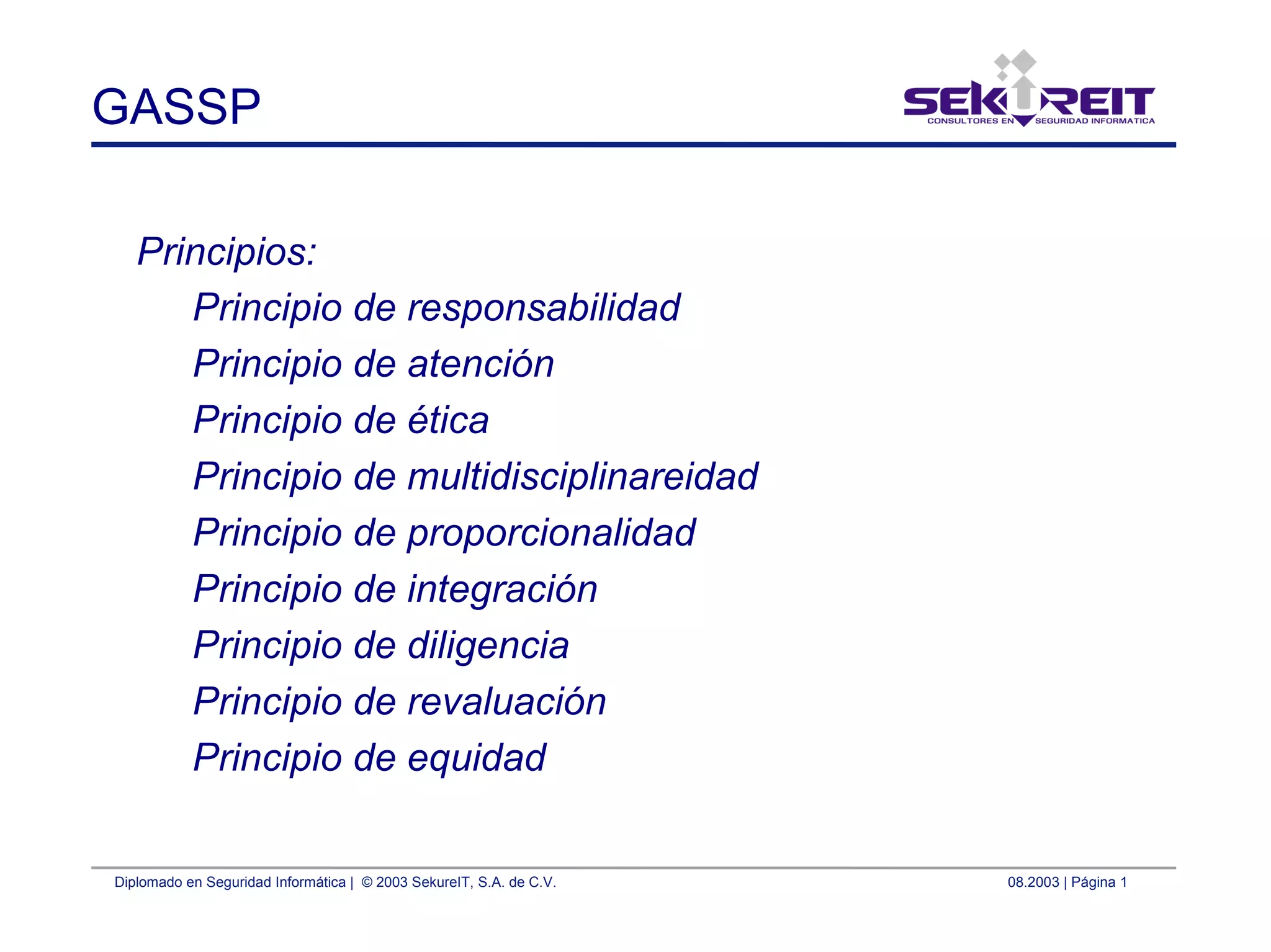 Diplomado en Seguridad Informática | © 2003 SekureIT, S.A. de C.V. 08.2003 | Página 1
GASSP
Principios:
Principio de responsabilidad
Principio de atención
Principio de ética
Principio de multidisciplinareidad
Principio de proporcionalidad
Principio de integración
Principio de diligencia
Principio de revaluación
Principio de equidad
 