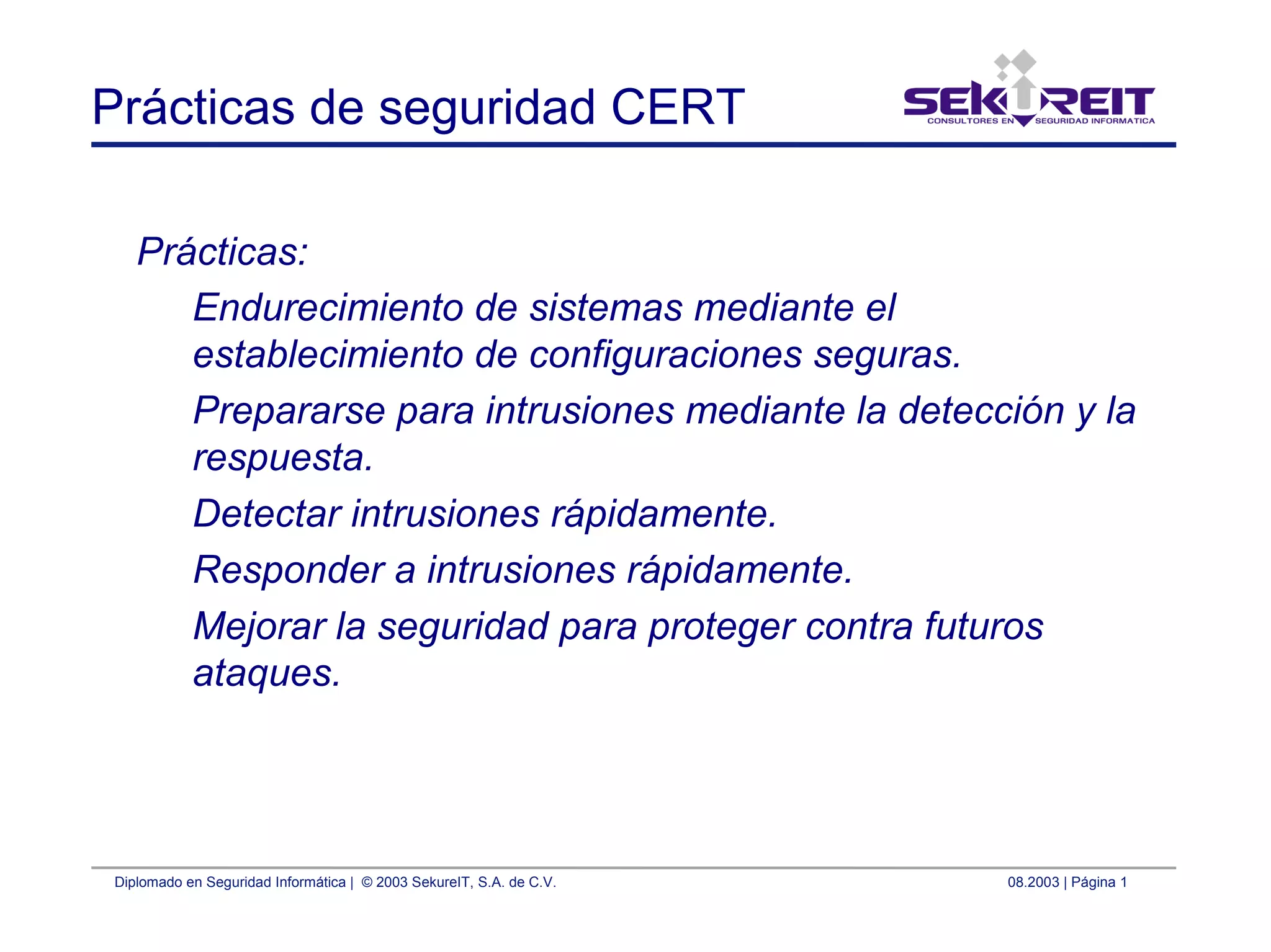 Diplomado en Seguridad Informática | © 2003 SekureIT, S.A. de C.V. 08.2003 | Página 1
Prácticas de seguridad CERT
Prácticas:
Endurecimiento de sistemas mediante el
establecimiento de configuraciones seguras.
Prepararse para intrusiones mediante la detección y la
respuesta.
Detectar intrusiones rápidamente.
Responder a intrusiones rápidamente.
Mejorar la seguridad para proteger contra futuros
ataques.
 
