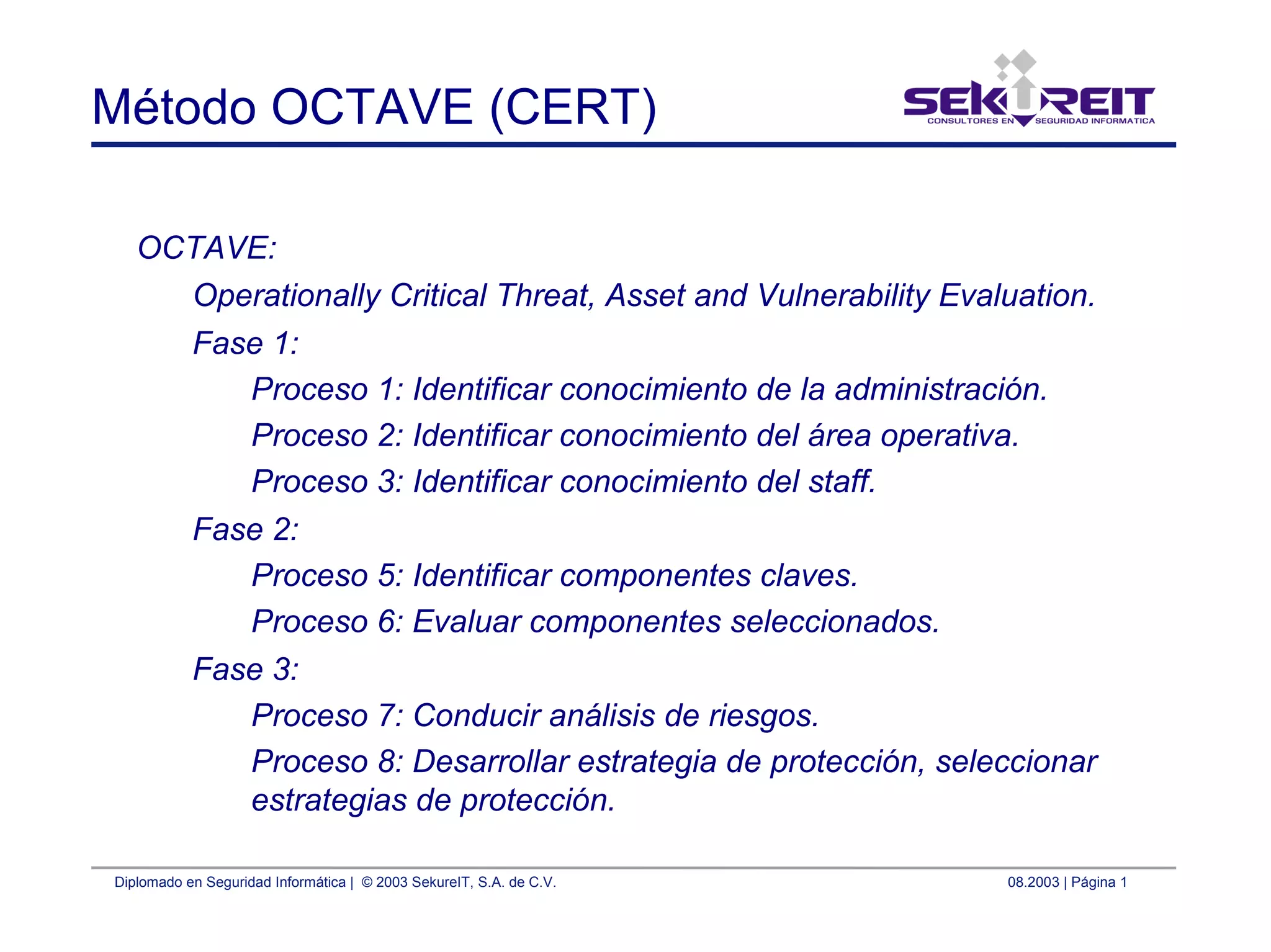 Diplomado en Seguridad Informática | © 2003 SekureIT, S.A. de C.V. 08.2003 | Página 1
Método OCTAVE (CERT)
OCTAVE:
Operationally Critical Threat, Asset and Vulnerability Evaluation.
Fase 1:
Proceso 1: Identificar conocimiento de la administración.
Proceso 2: Identificar conocimiento del área operativa.
Proceso 3: Identificar conocimiento del staff.
Fase 2:
Proceso 5: Identificar componentes claves.
Proceso 6: Evaluar componentes seleccionados.
Fase 3:
Proceso 7: Conducir análisis de riesgos.
Proceso 8: Desarrollar estrategia de protección, seleccionar
estrategias de protección.
 
