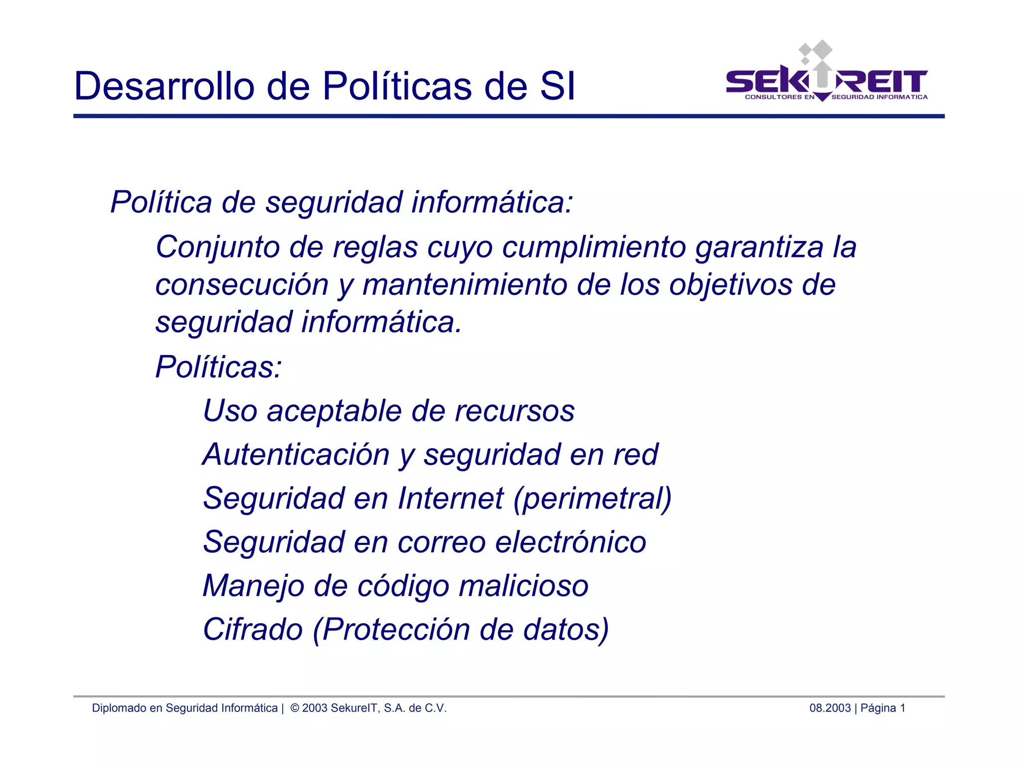Diplomado en Seguridad Informática | © 2003 SekureIT, S.A. de C.V. 08.2003 | Página 1
Desarrollo de Políticas de SI
Política de seguridad informática:
Conjunto de reglas cuyo cumplimiento garantiza la
consecución y mantenimiento de los objetivos de
seguridad informática.
Políticas:
Uso aceptable de recursos
Autenticación y seguridad en red
Seguridad en Internet (perimetral)
Seguridad en correo electrónico
Manejo de código malicioso
Cifrado (Protección de datos)
 