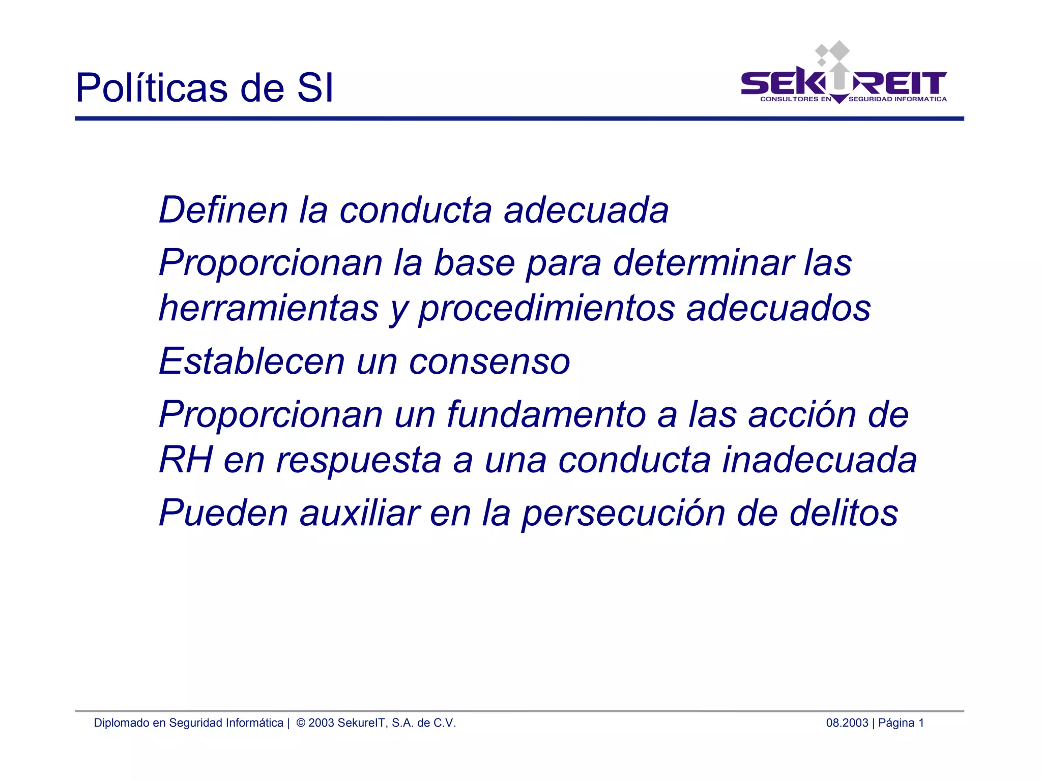Diplomado en Seguridad Informática | © 2003 SekureIT, S.A. de C.V. 08.2003 | Página 1
Políticas de SI
Definen la conducta adecuada
Proporcionan la base para determinar las
herramientas y procedimientos adecuados
Establecen un consenso
Proporcionan un fundamento a las acción de
RH en respuesta a una conducta inadecuada
Pueden auxiliar en la persecución de delitos
 