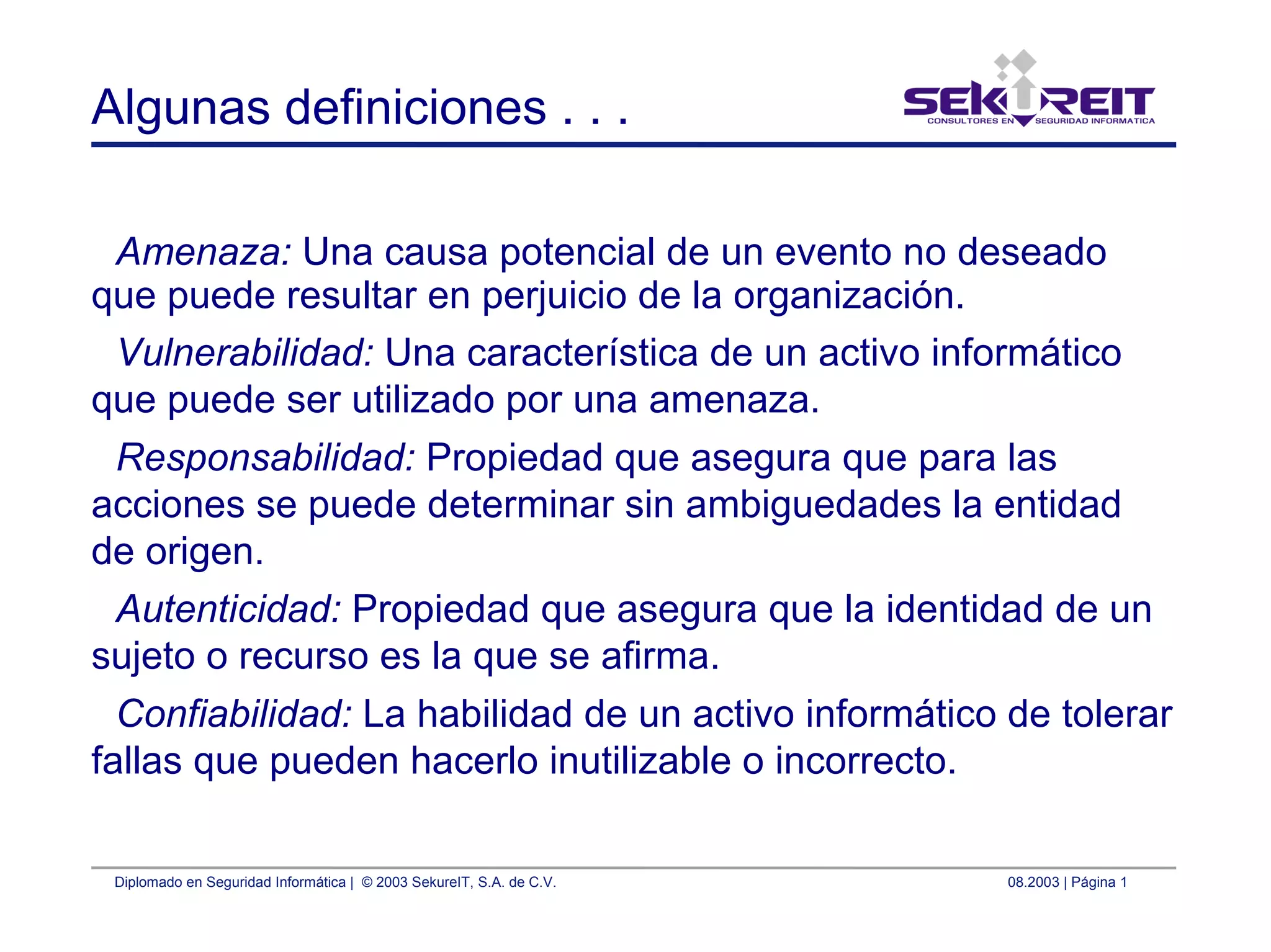 Diplomado en Seguridad Informática | © 2003 SekureIT, S.A. de C.V. 08.2003 | Página 1
Algunas definiciones . . .
Amenaza: Una causa potencial de un evento no deseado
que puede resultar en perjuicio de la organización.
Vulnerabilidad: Una característica de un activo informático
que puede ser utilizado por una amenaza.
Responsabilidad: Propiedad que asegura que para las
acciones se puede determinar sin ambiguedades la entidad
de origen.
Autenticidad: Propiedad que asegura que la identidad de un
sujeto o recurso es la que se afirma.
Confiabilidad: La habilidad de un activo informático de tolerar
fallas que pueden hacerlo inutilizable o incorrecto.
 