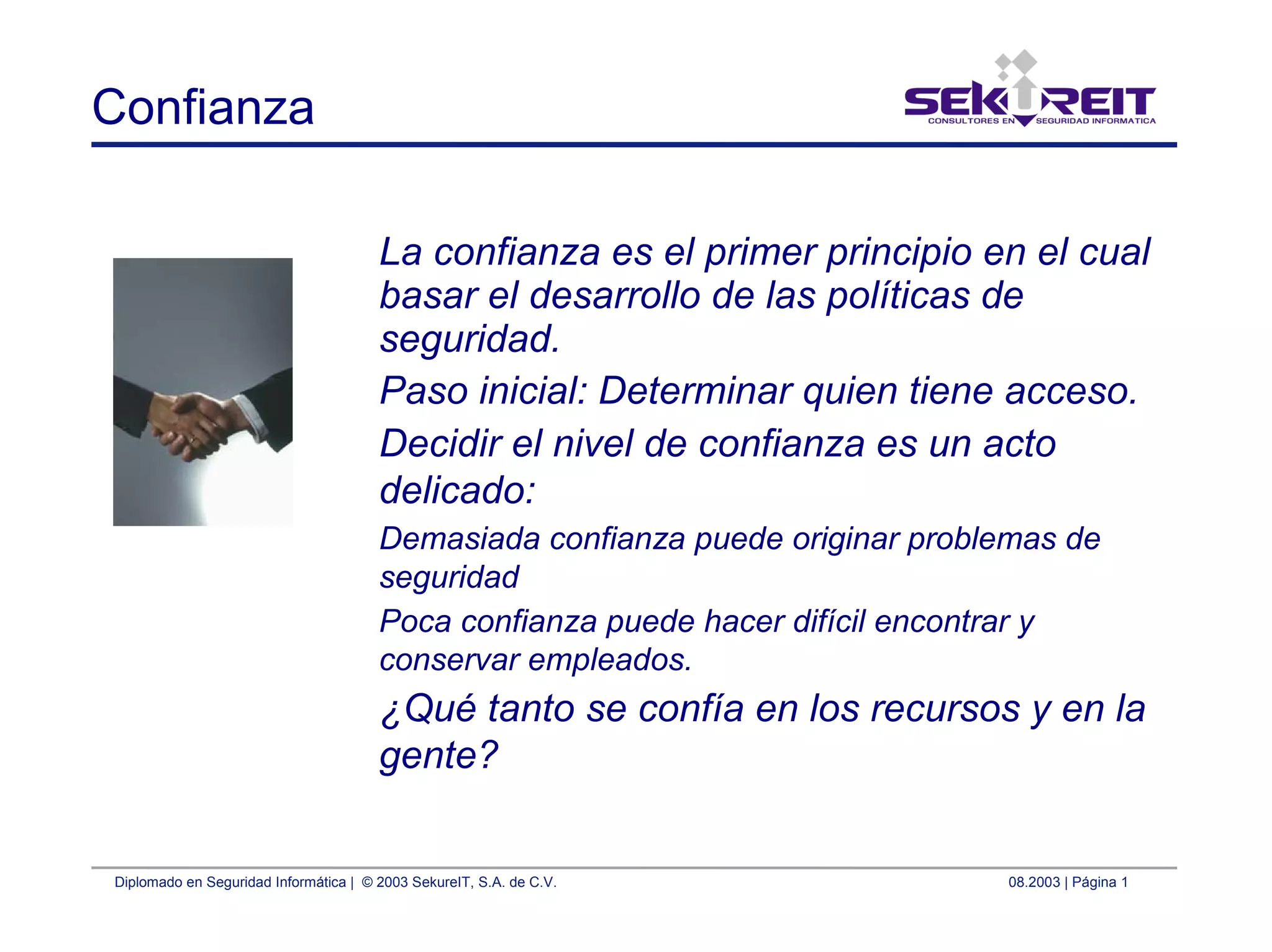 Diplomado en Seguridad Informática | © 2003 SekureIT, S.A. de C.V. 08.2003 | Página 1
Confianza
La confianza es el primer principio en el cual
basar el desarrollo de las políticas de
seguridad.
Paso inicial: Determinar quien tiene acceso.
Decidir el nivel de confianza es un acto
delicado:
Demasiada confianza puede originar problemas de
seguridad
Poca confianza puede hacer difícil encontrar y
conservar empleados.
¿Qué tanto se confía en los recursos y en la
gente?
 