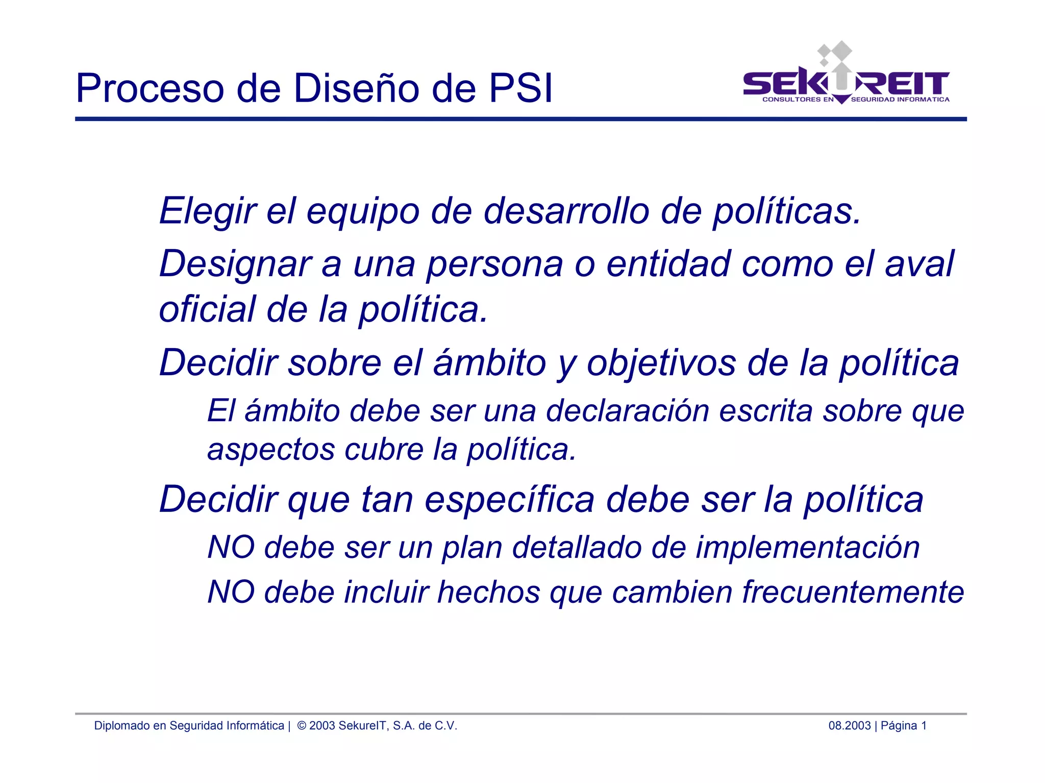 Diplomado en Seguridad Informática | © 2003 SekureIT, S.A. de C.V. 08.2003 | Página 1
Proceso de Diseño de PSI
Elegir el equipo de desarrollo de políticas.
Designar a una persona o entidad como el aval
oficial de la política.
Decidir sobre el ámbito y objetivos de la política
El ámbito debe ser una declaración escrita sobre que
aspectos cubre la política.
Decidir que tan específica debe ser la política
NO debe ser un plan detallado de implementación
NO debe incluir hechos que cambien frecuentemente
 