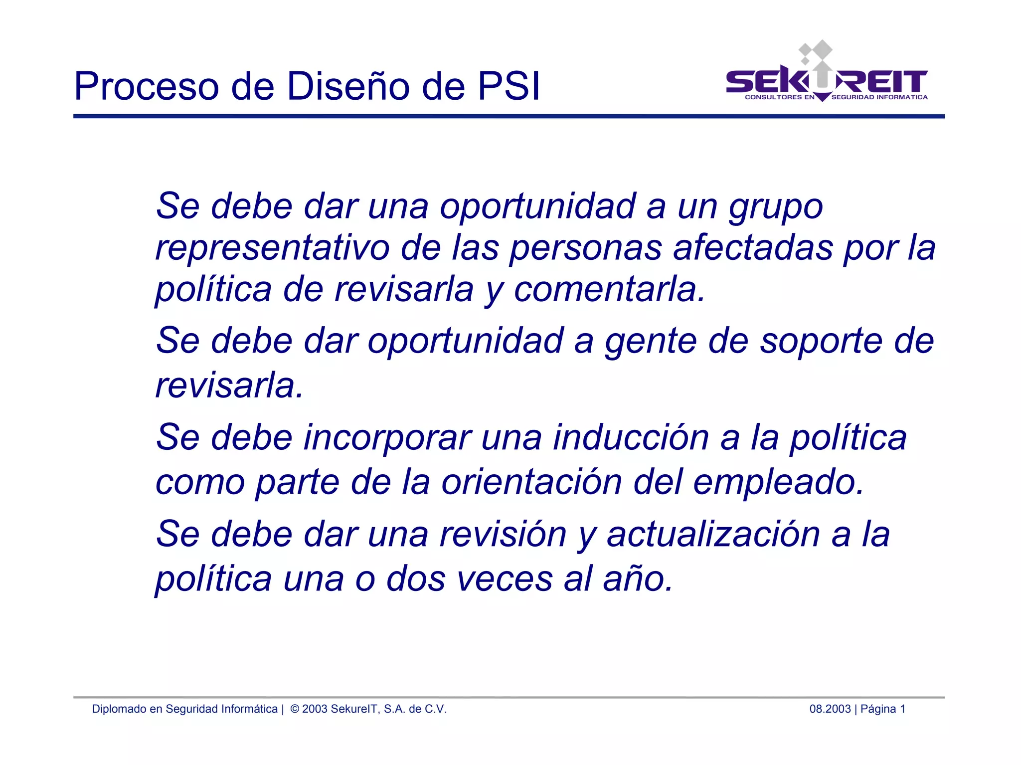 Diplomado en Seguridad Informática | © 2003 SekureIT, S.A. de C.V. 08.2003 | Página 1
Proceso de Diseño de PSI
Se debe dar una oportunidad a un grupo
representativo de las personas afectadas por la
política de revisarla y comentarla.
Se debe dar oportunidad a gente de soporte de
revisarla.
Se debe incorporar una inducción a la política
como parte de la orientación del empleado.
Se debe dar una revisión y actualización a la
política una o dos veces al año.
 