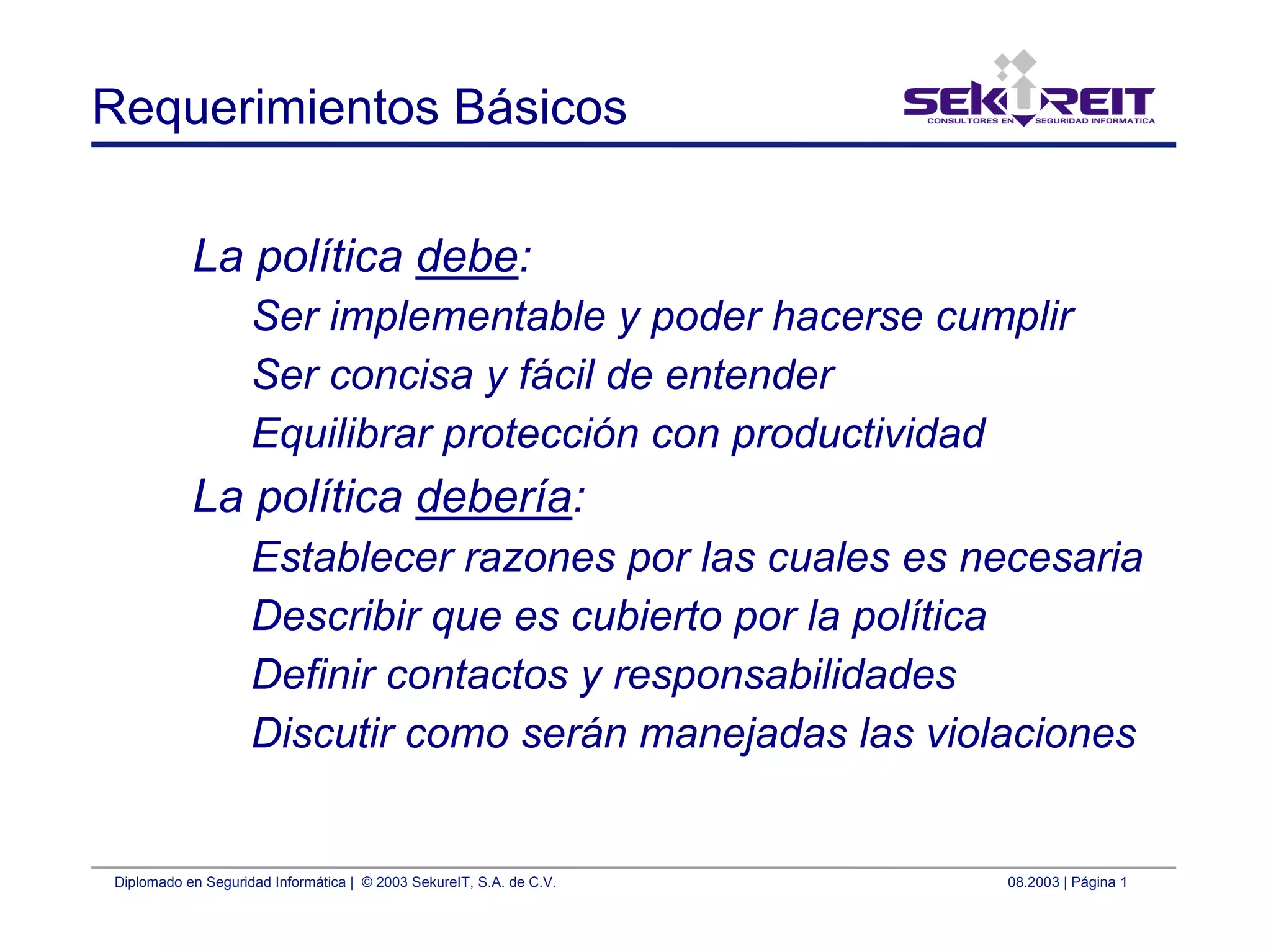 Diplomado en Seguridad Informática | © 2003 SekureIT, S.A. de C.V. 08.2003 | Página 1
Requerimientos Básicos
La política debe:
Ser implementable y poder hacerse cumplir
Ser concisa y fácil de entender
Equilibrar protección con productividad
La política debería:
Establecer razones por las cuales es necesaria
Describir que es cubierto por la política
Definir contactos y responsabilidades
Discutir como serán manejadas las violaciones
 
