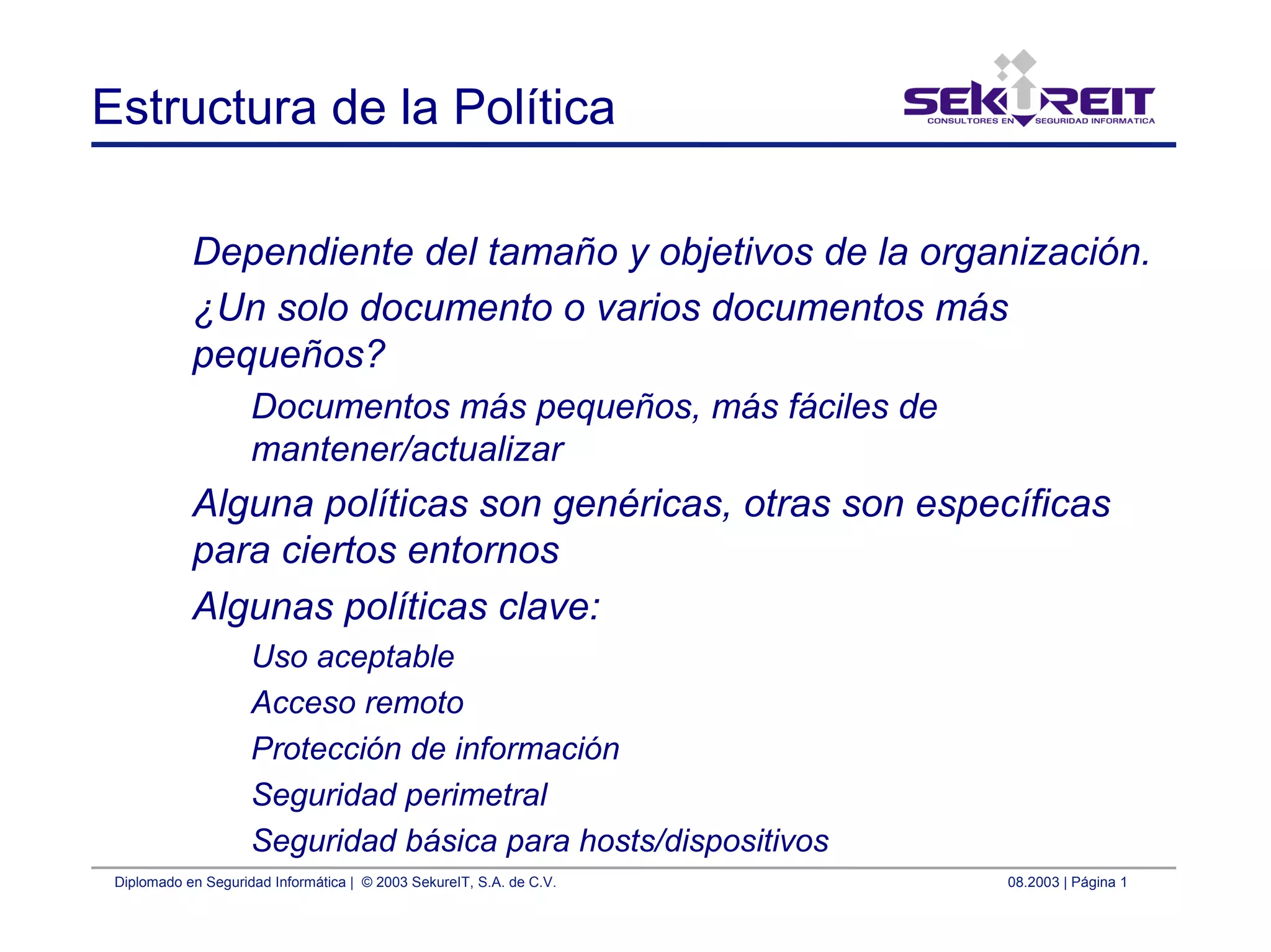 Diplomado en Seguridad Informática | © 2003 SekureIT, S.A. de C.V. 08.2003 | Página 1
Estructura de la Política
Dependiente del tamaño y objetivos de la organización.
¿Un solo documento o varios documentos más
pequeños?
Documentos más pequeños, más fáciles de
mantener/actualizar
Alguna políticas son genéricas, otras son específicas
para ciertos entornos
Algunas políticas clave:
Uso aceptable
Acceso remoto
Protección de información
Seguridad perimetral
Seguridad básica para hosts/dispositivos
 