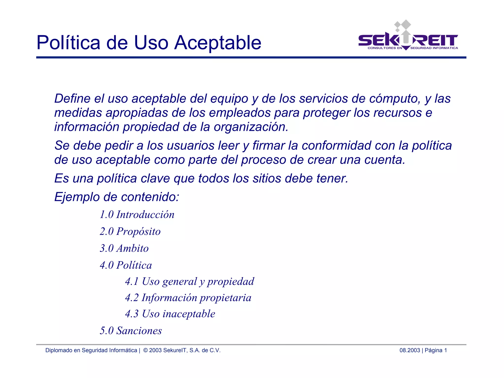 Diplomado en Seguridad Informática | © 2003 SekureIT, S.A. de C.V. 08.2003 | Página 1
Política de Uso Aceptable
Define el uso aceptable del equipo y de los servicios de cómputo, y las
medidas apropiadas de los empleados para proteger los recursos e
información propiedad de la organización.
Se debe pedir a los usuarios leer y firmar la conformidad con la política
de uso aceptable como parte del proceso de crear una cuenta.
Es una política clave que todos los sitios debe tener.
Ejemplo de contenido:
1.0 Introducción
2.0 Propósito
3.0 Ambito
4.0 Política
4.1 Uso general y propiedad
4.2 Información propietaria
4.3 Uso inaceptable
5.0 Sanciones
 