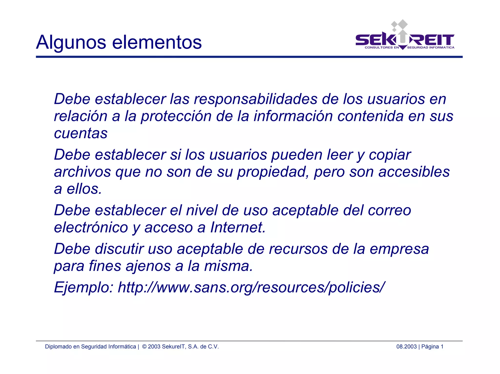 Diplomado en Seguridad Informática | © 2003 SekureIT, S.A. de C.V. 08.2003 | Página 1
Algunos elementos
Debe establecer las responsabilidades de los usuarios en
relación a la protección de la información contenida en sus
cuentas
Debe establecer si los usuarios pueden leer y copiar
archivos que no son de su propiedad, pero son accesibles
a ellos.
Debe establecer el nivel de uso aceptable del correo
electrónico y acceso a Internet.
Debe discutir uso aceptable de recursos de la empresa
para fines ajenos a la misma.
Ejemplo: http://www.sans.org/resources/policies/
 
