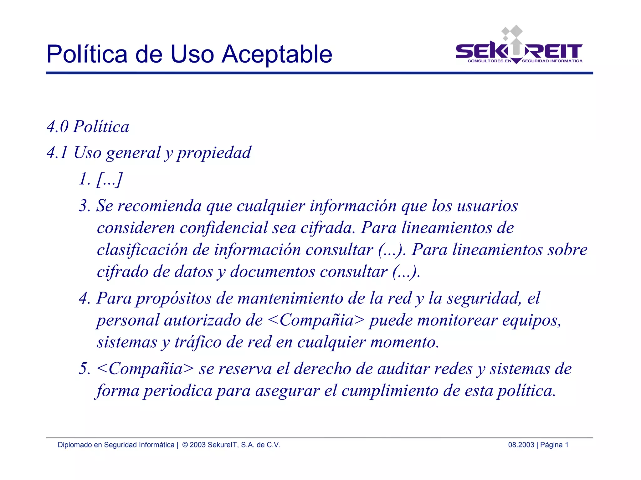 Diplomado en Seguridad Informática | © 2003 SekureIT, S.A. de C.V. 08.2003 | Página 1
Política de Uso Aceptable
4.0 Política
4.1 Uso general y propiedad
1. [...]
3. Se recomienda que cualquier información que los usuarios
consideren confidencial sea cifrada. Para lineamientos de
clasificación de información consultar (...). Para lineamientos sobre
cifrado de datos y documentos consultar (...).
4. Para propósitos de mantenimiento de la red y la seguridad, el
personal autorizado de <Compañia> puede monitorear equipos,
sistemas y tráfico de red en cualquier momento.
5. <Compañia> se reserva el derecho de auditar redes y sistemas de
forma periodica para asegurar el cumplimiento de esta política.
 