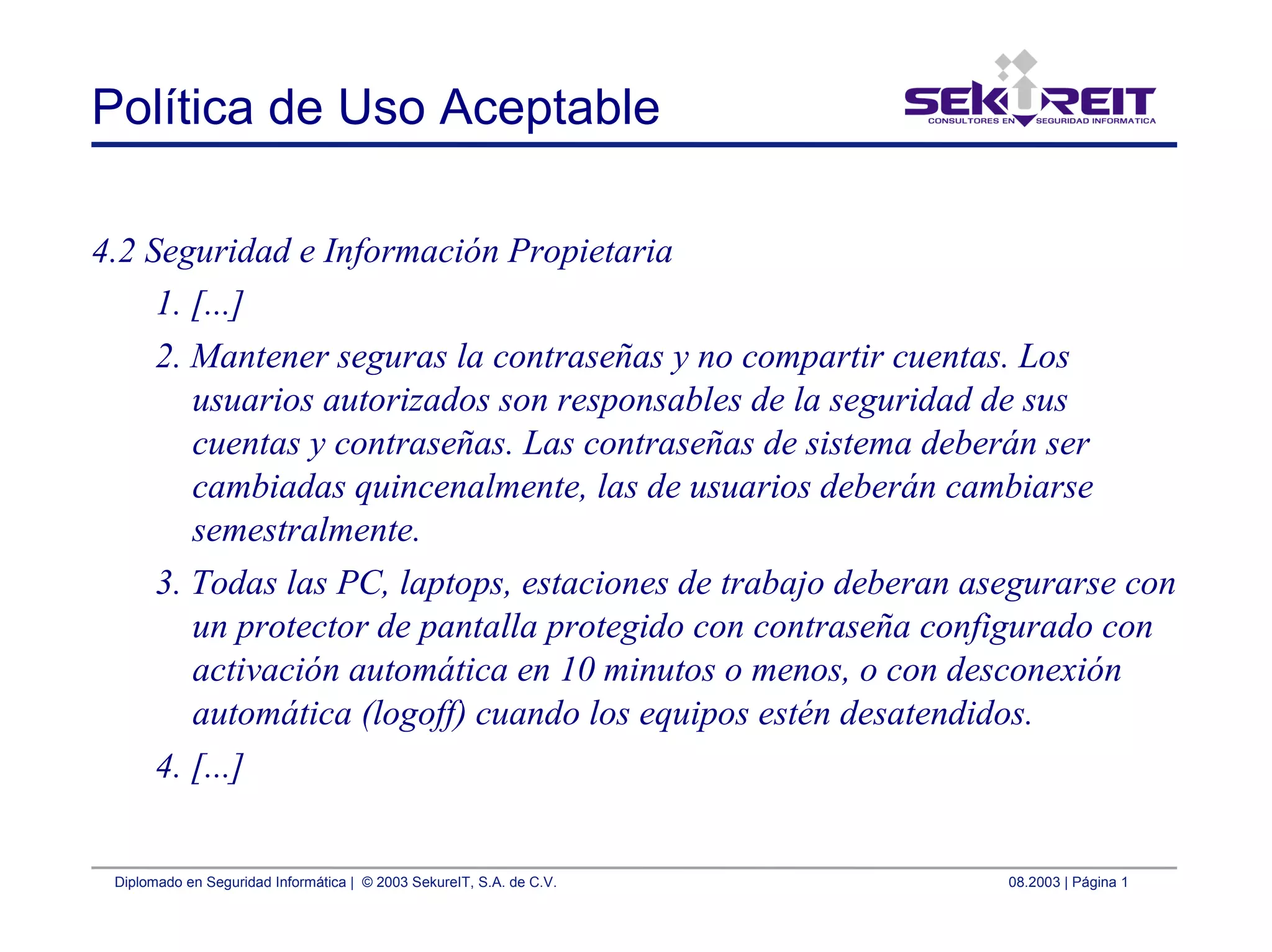 Diplomado en Seguridad Informática | © 2003 SekureIT, S.A. de C.V. 08.2003 | Página 1
Política de Uso Aceptable
4.2 Seguridad e Información Propietaria
1. [...]
2. Mantener seguras la contraseñas y no compartir cuentas. Los
usuarios autorizados son responsables de la seguridad de sus
cuentas y contraseñas. Las contraseñas de sistema deberán ser
cambiadas quincenalmente, las de usuarios deberán cambiarse
semestralmente.
3. Todas las PC, laptops, estaciones de trabajo deberan asegurarse con
un protector de pantalla protegido con contraseña configurado con
activación automática en 10 minutos o menos, o con desconexión
automática (logoff) cuando los equipos estén desatendidos.
4. [...]
 