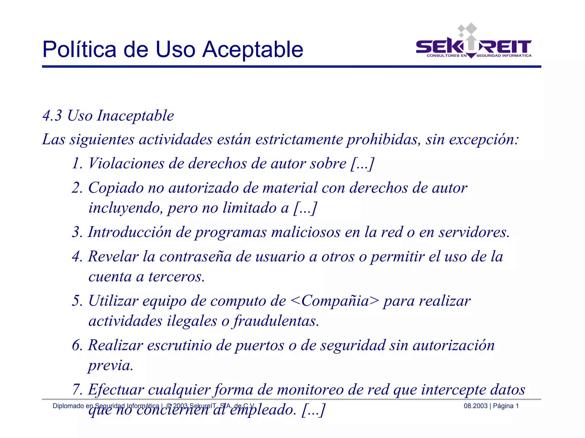 Diplomado en Seguridad Informática | © 2003 SekureIT, S.A. de C.V. 08.2003 | Página 1
Política de Uso Aceptable
4.3 Uso Inaceptable
Las siguientes actividades están estrictamente prohibidas, sin excepción:
1. Violaciones de derechos de autor sobre [...]
2. Copiado no autorizado de material con derechos de autor
incluyendo, pero no limitado a [...]
3. Introducción de programas maliciosos en la red o en servidores.
4. Revelar la contraseña de usuario a otros o permitir el uso de la
cuenta a terceros.
5. Utilizar equipo de computo de <Compañia> para realizar
actividades ilegales o fraudulentas.
6. Realizar escrutinio de puertos o de seguridad sin autorización
previa.
7. Efectuar cualquier forma de monitoreo de red que intercepte datos
que no conciernen al empleado. [...]
 