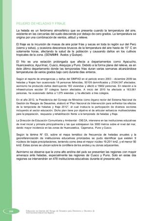 PELIGRO DE HELADAS Y FRIAJE
La helada es un fenómeno atmosférico que se presenta cuando la temperatura del aire,
existente en las cercanías del suelo desciende por debajo de cero grados. La temperatura se
origina por una combinación de vientos, altitud y relieve.
El friaje es la incursión de masas de aire polar frías y secas en toda la región sur del Perú
(sierra y selva), y ocasiona descensos bruscos de la temperatura del aire hasta de 15° C en
solamente horas, afectando la salud de la población y causando daños en los cultivos
tropicales de la zona. (SENAMHI: Ávalos y Quispe).
El frío es una estación prolongada que afecta a departamentos como Ayacucho,
Huancavelica, Apurímac, Cusco, Arequipa y Puno. Debido a la forma plana del relieve, es en
éste último departamento donde las temporadas frías duran varias semanas alcanzándose
temperaturas de varios grados bajo cero durante días enteros.
Según el reporte de emergencias y daños del SIMPAD en el periodo enero 2003 - diciembre 2009 las
heladas y friajes han ocasionado 18 personas fallecidas, 50109 damnificados y 2’004,547 afectados;
asimismo ha producido daños destruyendo 160 viviendas y afectó a 15602 personas. En relación a la
infraestructura escolar 57 colegios fueron afectados. A inicio del 2010 ha afectado a 183,061
personas, ha ocasionado daños a 1,075 viviendas y ha afectado a tres colegios.
En el año 2012, la Presidencia del Consejo de Ministros como órgano rector del Sistema Nacional de
Gestión de Riesgos de Desastres, elaboró el “Plan Nacional de Intervención para enfrentar los efectos
de la temporada de heladas y friaje 2012”, el cual involucra la participación de diversos sectores
incluyendo el sector educación. Dicho plan tiene por objetivo el de articular esfuerzos multisectoriales
para la preparación, respuesta y rehabilitación frente a la temporada de heladas y friaje.
La Dirección de Educación Comunitaria y Ambiental - DIECA, interviene en las instituciones educativas
de nivel inicial y primaria principalmente y las que sobrepasan los 3000 metros sobre el nivel del mar,
dando mayor incidencia en las zonas de Huancavelica, Cajamarca, Puno y Cusco.
Según la lámina N° 03, sobre el mapa temático de frecuencia de heladas anuales y la
georeferenciación de instituciones educativas priorizadas se pudo identificar que existen 9
núcleos de bajas precipitaciones, teniendo como área el mayor núcleo 19,201 km2, y el menor 50
km2. Estas zonas se ubican sobre la cordillera de los andes y su zonas adyacentes.
Asimismo se observa que la zona alto andina del país se presentan las regiones con mayor
amenaza ante heladas, especialmente las regiones de Cusco y Puno. Solo en estas dos
regiones se intervendrán en 478 instituciones educativas durante el presente año.
104 Educación en Gestión del Riesgo de Desastres para Directores y Docentes de
Instituciones Educativas Seguras
 