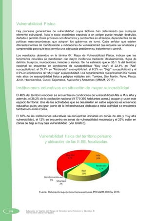 Vulnerabilidad Física
Hay procesos generadores de vulnerabilidad cuyos factores han determinado que cualquier
elemento estructural, físico o socio económico expuesto a un peligro puede resultar destruido,
dañado o perdido. Estos procesos son dinámicos y cambiantes en el tiempo, dependientes de las
políticas macroeconómicas que adopten los gobiernos de turno. Cabe señalar que existen
diferentes formas de manifestación e indicadores de vulnerabilidad que requiere ser analizada y
comprendida para que esto permita una adecuada gestión en su tratamiento y control.
Los resultados obtenidos en la lámina 04, Mapa de Vulnerabilidad Física, indican que los
fenómenos naturales se manifiestan con mayor incidencia mediante: deslizamientos, flujos de
detritos, huaycos, inundaciones, heladas y sismos. Se ha estimado que el 35.1 % del territorio
nacional se encuentra en condiciones de susceptibilidad "Muy Alta"; el 22.4% en "Alta"
susceptibilidad; el 35.1% en "Moderada" susceptibilidad, el 6.2% en "Baja" susceptibilidad y el
0.9% en condiciones de "Muy Baja" susceptibilidad. Los departamentos que presentan los niveles
más altos de susceptibilidad física a peligros múltiples son: Tumbes, San Martin, Puno, Pasco,
Junín, Huancavelica, Cusco, Cajamarca, Ayacucho y Amazonas (MINAM, 2011).
Instituciones educativas en situación de mayor vulnerabilidad
El 46% del territorio nacional se encuentra en condiciones de vulnerabilidad Alta a Muy Alta y
además, el 36.2% de la población nacional (9 779 370 habitantes aprox.) ocupan y usan este
espacio territorial. Una de las actividades que se desarrollan en estos espacios es el servicio
educativo, pues una gran parte de la infraestructura dedicada a esta actividad se encuentra
también en estas zonas.
El 62% de las instituciones educativas se encuentran ubicadas en zonas de alta y muy alta
vulnerabilidad, el 12% se encuentra en zonas de vulnerabilidad moderada y el 25% están en
zonas de baja a muy baja vulnerabilidad (Ver Gráfico).
Vulnerabilidad física del territorio peruano
y ubicación de las II.EE. focalizadas.
Fuente: Elaboración equipo de acciones comunes,PREVAED, DIECA, 2013.
106 Educación en Gestión del Riesgo de Desastres para Directores y Docentes de
Instituciones Educativas Seguras
 
