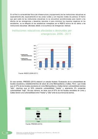 En el Perú la vulnerabilidad física (de infraestructura y equipamiento) de las instituciones educativas es
especialmente alta, especialmente en las zonas rurales y con mayores niveles de pobreza. El hecho
que gran parte de las instituciones educativas no se encuentran acondicionadas para resistir a los
efectos de las emergencias y desastres naturales ni para minimizar los impactos negativos en los
estudiantes, se ve reflejado en las estadísticas manejadas por el lNDECI acerca de los daños a las
instituciones educativas afectadas debido a la ocurrencia de emergencias diversas:
Instituciones educativas afectadas o destruidas por
emergencias 2006 - 2011
Fuente: INDECI (2006-2011)
En ese sentido, PREDES (2010) elaboró un estudio titulado “Evaluación de la vulnerabilidad de
locales escolares y establecimientos de salud de Lima Metropolitana y Callao, Perú”, que revela
que el 47% de los locales escolares en Lima Metropolitana y Callao tienen vulnerabilidad sísmica
“alta”, mientras que el 50% presenta vulnerabilidad “media” y solamente 2% presentan
vulnerabilidad “baja”. De esa manera, se tiene que el 97% de los locales escolares en Lima y
Callao tienen una vulnerabilidad entre "media" y "alta" ante la ocurrencia de sismos.
Nivel de Vulnerabilidad Cantidad de Locales Escolares
Baja 14
Media 328
Alta 305
Muy Alta 4
Total 651
Fuente: PREDES (2010)
108 Educación en Gestión del Riesgo de Desastres para Directores y Docentes de
Instituciones Educativas Seguras
 