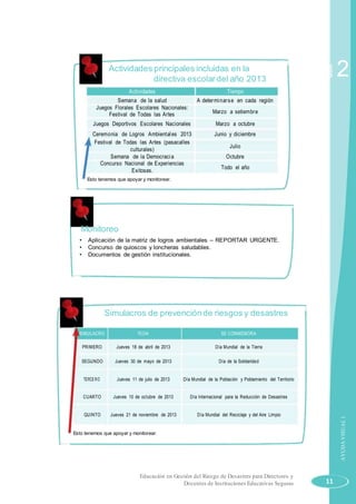 Actividades principales incluidas en la
directiva escolardel año 2013
Actividades Tiempo
Semana de la salud A determinarse en cada región
Juegos Florales Escolares Nacionales:
Marzo a setiembreFestival de Todas las Artes
Juegos Deportivos Escolares Nacionales Marzo a octubre
Ceremonia de Logros Ambientales 2013 Junio y diciembre
Festival de Todas las Artes (pasacalles
Julio
culturales)
Semana de la Democracia Octubre
Concurso Nacional de Experiencias
Todo el año
Exitosas.
Esto tenemos que apoyar y monitorear.
Monitoreo
• Aplicación de la matriz de logros ambientales – REPORTAR URGENTE.
• Concurso de quioscos y loncheras saludables.
• Documentos de gestión institucionales.
Simulacros de prevenciónde riesgos y desastres
SIMULACRO FECHA SE CONMEMORA
PRIMERO Jueves 18 de abril de 2013 Día Mundial de la Tierra
SEGUNDO Jueves 30 de mayo de 2013 Día de la Solidaridad
TERCERO Jueves 11 de julio de 2013 Día Mundial de la Población y Poblamiento del Territorio
CUARTO Jueves 10 de octubre de 2013 Día Internacional para la Reducción de Desastres
QUINTO Jueves 21 de noviembre de 2013 Día Mundial del Reciclaje y del Aire Limpio
Esto tenemos que apoyar y monitorear.
Educación en Gestión del Riesgo de Desastres para Directores y
Docentes de Instituciones Educativas Seguras
Sesión
11
2
AYUDAVISUAL1
 