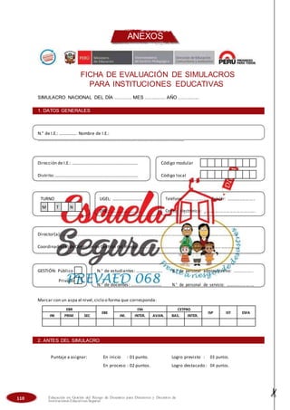 ANEXOS
FICHA DE EVALUACIÓN DE SIMULACROS
PARA INSTITUCIONES EDUCATIVAS
SIMULACRO NACIONAL DEL DÍA ............ MES ............... AÑO ...............
1. DATOS GENERALES
N.° de I.E.: ……………. Nombre de I.E.:
……………………………………………………………………………………………………………………
Dirección de I.E.: …………………………………………………… Código modular
Distrito:……………………………………………………………….… Código local
TURNO UGEL: ……………………… Teléfono: ………..…….….. Celular: ……..…...…….…..
M T N
DRE: ……………………….. Correo electrónico: …..……….…………… ………...…..
Director(a):……………………………………………………………………………………………………………………………………………
Coordinador(a) deComisión de Gestión del Riesgo: ..…………………………………………………………………………….
GESTIÓN: Público N.° de estudiantes: ………….........… N.° de personal administrativo: …......……...
Privado
N.° de docentes: ……………..........… N.° de personal de servicio: ……….........….…
Marcar con un aspa el nivel,ciclo o forma que corresponda:
EBR
EBE
EBA CETPRO
ISP IST ESFA
INI PRIM SEC INI. INTER. AVAN. BAS. INTER.
2. ANTES DEL SIMULACRO
Puntaje a asignar: En inicio : 01 punto. Logro previsto : 03 puntos.
En proceso : 02 puntos. Logro destacado : 04 puntos.
110 Educación en Gestión del Riesgo de Desastres para Directores y Docentes de
Instituciones Educativas Seguras
 