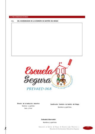 6. RECOMENDACIONES
6.1. DEL COORDINADOR DE LA COMISIÓN DE GESTIÓN DEL RIESGO
Director de la institución educativa Coordinador Comisión de Gestión del Riesgo
Nombres y apellidos
Nombres y apellidos
Sello y firma
Evaluador/observador
Nombres y apellidos
Educación en Gestión del Riesgo de Desastres para Directores y 113
Docentes de Instituciones Educativas Seguras
 