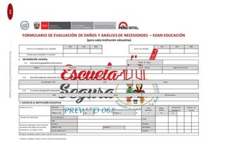 114EducaciónenGestióndelRiesgodeDesastresparaDirectoresy
DocentesdeInstitucionesEducativasSeguras
FORMULARIO DE EVALUACIÓN DE DAÑOS Y ANÁLISIS DE NECESIDADES – EDAN EDUCACIÓN
(para cada institución educativa)
FECHA DE OCURRENCIA DEL DESASTRE
DÍA MES AÑO
FECHA DE REPORTE
DÍA MES AÑO
PELIGRO QUE OCASIONÓ EL DESASTRE
I. INFORMACIÓN GENERAL
1.1. Ubicacióngeográfica delevento Código de ubigeo
Región Provincia Distrito Centro poblado Lugar de ocurrencia
1.2. Coordenadasde ubicación de la infraestructura pública a rehabilitar (GPS)
Coordenadas UTM Este Norte
1.3. Instancia de gestióneducativa
DRE UGEL RED educativa
I I. DATOS DE LA INSTITUCIÓN EDUCATIVA
Nombre de la I.E.: Dirección Nivel Código Número de Número de
estudiantes docenteseducativo modular
Teléfono fijo Fax Celular 1 M F M F
Nombre del director(a): Correo electrónico
Inicial
Web
Docente coordinador de la cComisión
Nombre Primaria
de Gestión del Riesgo (Ex Comisión Teléfono fijo Celular 2 Secundaria
Permanente de Defensa Civil):
Correo electrónico Superior
Contacto inmediato (indicar cómo o forma de comunicarnos):
Contacto inmediato (indicar cómo o forma de comunicarnos):
 
