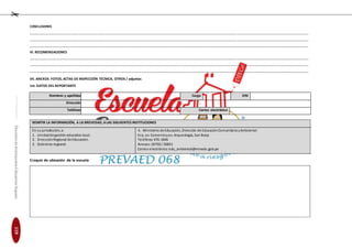EducaciónenGestióndelRiesgodeDesastresparaDirectoresy
DocentesdeInstitucionesEducativasSeguras
CONCLUSIONES
________________________________________________________________________________________________________________________________________________________________________
________________________________________________________________________________________________________________________________________________________________________
________________________________________________________________________________________________________________________________________________________________________
VI. RECOMENDACIONES
________________________________________________________________________________________________________________________________________________________________________
________________________________________________________________________________________________________________________________________________________________________
________________________________________________________________________________________________________________________________________________________________________
VII. ANEXOS: FOTOS, ACTAS DE INSPECCIÓN TÉCNICA, OTROS / adjuntar.
VIII. DATOS DEL REPORTANTE
Nombres y apellidos Cargo DNI
Dirección
Teléfono Correo electrónico
REMITIR LA INFORMACIÓN, A LA BREVEDAD, ALAS SIGUIENTES INSTITUCIONES
En su jurisdicción, a: 4. Ministerio de Educación, Dirección de EducaciónComunitaria yAmbiental
1. Unidadde gestión educativa local. Esq. av. Comercioyav. Arqueología, San Borja
2. DirecciónRegional de Educación. Teléfono:476-1846
3. Gobierno regional. Anexos:26750 / 26851
Correo electrónico: edu_ambiental@minedu.gob.pe
Croquis de ubicación de la escuela
119
 