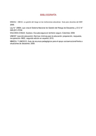 BIBLIOGRAFÍA
MINEDU - DIECA. La gestión del riesgo en las instituciones educativas: Guía para docentes del EBR
2009.
Ley N.° 29664, que crea el Sistema Nacional de Gestión del Riesgo de Desastres, y D.S. N.°
048-2011-PCM.
WILCHES-CHAUX, Gustavo. Escuela segura en territorio seguro. Colombia: 2008.
UNICEF (sección educación). Normas mínimas para la educación: preparación, respuesta,
recuperación. INEE, segunda edición en español, 2010.
MINEDU Y UNESCO. Guía de recursos pedagógicos para el apoyo socioemocional frente a
situaciones de desastres. 2009.
 