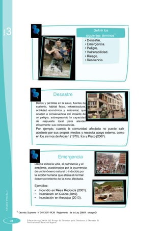 Sesión
3 Definir los
siguientes términos1
• Desastre.
• Emergencia.
• Peligro.
• Vulnerabilidad.
• Riesgo.
• Resiliencia.
Desastre
Daños y pérdidas en la salud, fuentes de
sustento, hábitat físico, infraestructura,
actividad económica y ambiental, que
ocurren a consecuencia del impacto de
un peligro, sobrepasando la capacidad
de respuesta local para atender
eficazmente sus consecuencias.
Por ejemplo, cuando la comunidad afectada no puede salir
adelante por sus propios medios y necesita apoyo externo, como
en los sismos de Ancash (1970), Ica y Pisco (2007).
AYUDAVISUAL3
Emergencia
Daños sobre la vida, el patrimonio y el
ambiente, ocasionados por la ocurrencia
de un fenómeno natural o inducido por
la acción humana que altera el normal
desenvolvimiento de la zona afectada.
Ejemplos:
• Incendio en Mesa Redonda (2001).
• Inundación en Cusco (2010).
• Inundación en Arequipa (2013).
1
Decreto Supremo N˚048-2011-PCM Reglamento de la Ley 29664. sinagerD
22 Educación en Gestión del Riesgo de Desastres para Directores y Docentes de
Instituciones Educativas Seguras
 