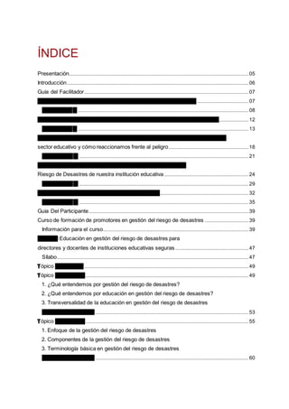 ÍNDICE
Presentación....................................................................................................................................................................05
Introducción......................................................................................................................................................................06
Guía del Facilitador......................................................................................................................................................07
Sesión 1 El enfoque ambiental y la gestión del riesgo de desastres ...............................................07
Ayuda visual 1............................................................................................................................................................08
Sesión 2 Sistema Nacional en Gestión del Riesgo de Desastres y educación...........................12
Ayuda visual 2............................................................................................................................................................13
Sesión 3 Bases conceptuales de la gestión del riesgo de desastres aplicadas al
sector educativo y cómo reaccionamos frente al peligro.........................................................................18
Ayuda Visual 3...........................................................................................................................................................21
Sesión 4 Organizándonos para elaborar el Plan de Gestión del
Riesgo de Desastres de nuestra institución educativa .............................................................................24
Ayuda Visual 4...........................................................................................................................................................29
Sesión 5 Elaboramos nuestro Plan de Contingencia.................................................................................32
Ayuda Visual 5...........................................................................................................................................................35
Guía Del Participante..................................................................................................................................................39
Curso de formación de promotores en gestión del riesgo de desastres ........................................39
Información para el curso.....................................................................................................................................39
Módulo I Educación en gestión del riesgo de desastres para
directores y docentes de instituciones educativas seguras...................................................................47
Sílabo...............................................................................................................................................................................47
Tópico de Lecturas ......................................................................................................................................................49
Tópico de Lectura 1.....................................................................................................................................................49
1. ¿Qué entendemos por gestión del riesgo de desastres?
2. ¿Qué entendemos por educación en gestión del riesgo de desastres?
3. Transversalidad de la educación en gestión del riesgo de desastres
Ficha de Evaluación 1............................................................................................................................................53
Tópico de Lectura 2.....................................................................................................................................................55
1. Enfoque de la gestión del riesgo de desastres
2. Componentes de la gestión del riesgo de desastres
3. Terminología básica en gestión del riesgo de desastres
Ficha de Evaluación 2............................................................................................................................................60
 