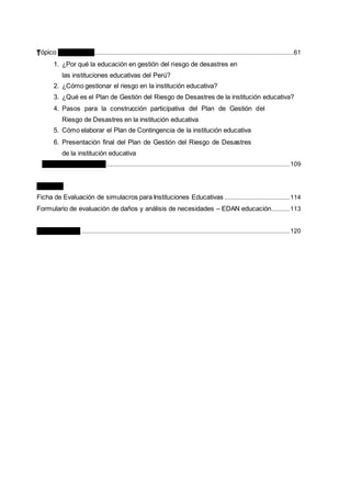 Tópico de Lectura 3......................................................................................................................................................61
1. ¿Por qué la educación en gestión del riesgo de desastres en
las instituciones educativas del Perú?
2. ¿Cómo gestionar el riesgo en la institución educativa?
3. ¿Qué es el Plan de Gestión del Riesgo de Desastres de la institución educativa?
4. Pasos para la construcción participativa del Plan de Gestión del
Riesgo de Desastres en la institución educativa
5. Cómo elaborar el Plan de Contingencia de la institución educativa
6. Presentación final del Plan de Gestión del Riesgo de Desastres
de la institución educativa
Ficha de Evaluación 3..........................................................................................................................................109
ANEXOS
Ficha de Evaluación de simulacros para Instituciones Educativas .................................................114
Formulario de evaluación de daños y análisis de necesidades – EDAN educación..............113
BIBLIOGRAFÍA.............................................................................................................................................................120
 