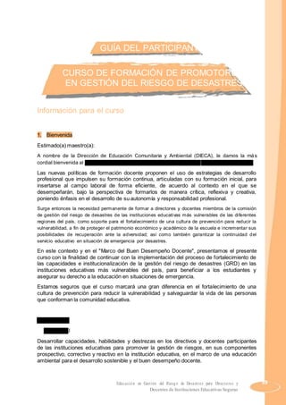 GUÍA DEL PARTICIPANTE
CURSO DE FORMACIÓN DE PROMOTORES
EN GESTIÓN DEL RIESGO DE DESASTRES
Información para el curso
1. Bienvenida
Estimado(a) maestro(a):
A nombre de la Dirección de Educación Comunitaria y Ambiental (DIECA), le damos la más
cordial bienvenida al “Curso de Formación de Promotores en Gestión del Riesgo de Desastres“.
Las nuevas políticas de formación docente proponen el uso de estrategias de desarrollo
profesional que impulsen su formación continua, articuladas con su formación inicial, para
insertarse al campo laboral de forma eficiente, de acuerdo al contexto en el que se
desempeñarán, bajo la perspectiva de formarlos de manera crítica, reflexiva y creativa,
poniendo énfasis en el desarrollo de su autonomía y responsabilidad profesional.
Surge entonces la necesidad permanente de formar a directores y docentes miembros de la comisión
de gestión del riesgo de desastres de las instituciones educativas más vulnerables de las diferentes
regiones del país, como soporte para el fortalecimiento de una cultura de prevención para reducir la
vulnerabilidad, a fin de proteger el patrimonio económico y académico de la escuela e incrementar sus
posibilidades de recuperación ante la adversidad; así como también garantizar la continuidad del
servicio educativo en situación de emergencia por desastres.
En este contexto y en el "Marco del Buen Desempeño Docente", presentamos el presente
curso con la finalidad de continuar con la implementación del proceso de fortalecimiento de
las capacidades e institucionalización de la gestión del riesgo de desastres (GRD) en las
instituciones educativas más vulnerables del país, para beneficiar a los estudiantes y
asegurar su derecho a la educación en situaciones de emergencia.
Estamos seguros que el curso marcará una gran diferencia en el fortalecimiento de una
cultura de prevención para reducir la vulnerabilidad y salvaguardar la vida de las personas
que conforman la comunidad educativa.
2. Objetivos
a) General
Desarrollar capacidades, habilidades y destrezas en los directivos y docentes participantes
de las instituciones educativas para promover la gestión de riesgos, en sus componentes
prospectivo, correctivo y reactivo en la institución educativa, en el marco de una educación
ambiental para el desarrollo sostenible y el buen desempeño docente.
Educación en Gestión del Riesgo de Desastres para Directores y 39
Docentes de Instituciones Educativas Seguras
 