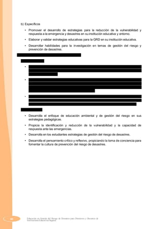 b) Específicos
• Promover el desarrollo de estrategias para la reducción de la vulnerabilidad y
respuesta a la emergencia y desastres en su institución educativa y entorno.
• Elaborar y validar estrategias educativas para la GRD en su institución educativa.
• Desarrollar habilidades para la investigación en temas de gestión del riesgo y
prevención de desastres.
3. Competencias profesionales y capacidades
a) Competencias
• Personal. Fomenta permanentemente su especialización y practica la ética y las
buenas relaciones humanas, desarrollándose de forma integral para promover la
mejor calidad de vida.
• Pedagógica. Aplica fundamentos pedagógicos en las acciones educativas y
ambientales y de gestión del riesgo que emprende para responder a las demandas
del contexto y contribuir a la formación de una cultura de educación preventiva y la
gestión del riesgo en los contextos que interviene.
• Sociocomunitaria. Se desempeña como promotor social de la educación preventiva,
reconociendo la pluralidad lingüística y de cosmovisiones, para fomentar significativamente
la cultura de educación preventiva y la gestión de riesgos en los contextos que interviene.
b) Capacidades
• Desarrolla el enfoque de educación ambiental y de gestión del riesgo en sus
estrategias pedagógicas.
• Propicia la identificación y reducción de la vulnerabilidad y la capacidad de
respuesta ante las emergencias.
• Desarrolla en los estudiantes estrategias de gestión del riesgo de desastres.
• Desarrolla el pensamiento crítico y reflexivo, propiciando la toma de conciencia para
fomentar la cultura de prevención del riesgo de desastres.
40 Educación en Gestión del Riesgo de Desastres para Directores y Docentes de
Instituciones Educativas Seguras
 