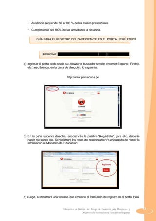 • Asistencia requerida: 80 a 100 % de las clases presenciales.
• Cumplimiento del 100% de las actividades a distancia.
GUÍA PARA EL REGISTRO DEL PARTICIPANTE EN EL PORTAL PERÚ EDUCA
Instructivo: registro de usuarios a través del portal web Perú Educa
a) Ingresar al portal web desde su browser o buscador favorito (Internet Explorer, Firefox,
etc.) escribiendo, en la barra de dirección, lo siguiente:
http://www.perueduca.pe
b) En la parte superior derecha, encontrarás la palabra “Regístrate“; para ello, deberás
hacer clic sobre ella. Se registrará los datos del responsable y/o encargado de remitir la
información al Ministerio de Educación:
c) Luego, se mostrará una ventana que contiene el formulario de registro en el portal Perú
Educación en Gestión del Riesgo de Desastres para Directores y 43
Docentes de Instituciones Educativas Seguras
 