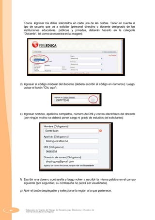 Educa. Ingresar los datos solicitados en cada una de las celdas. Tener en cuenta el
tipo de usuario que va a solicitar (personal directivo o docente designado de las
instituciones educativas, públicas y privadas, deberán hacerlo en la categoría
“Docente“, tal como se muestra en la imagen):
d) Ingresar el código modular del docente (deberá escribir el código en números). Luego,
pulsar el botón “Clic aquí“:
1007772345
e) Ingresar nombre, apellidos completos, número de DNI y correo electrónico del docente
(por ningún motivo se deberá poner cargo ni grado de estudios del solicitante):
Dante Juan
RodriguezMoreno
06665958
drodriguez@gmail.com
f) Escribir una clave o contraseña y luego volver a escribir la misma palabra en el campo
siguiente (por seguridad, su contraseña no podrá ser visualizada).
g) Abrir el botón desplegable y seleccionar la región a la que pertenece.
44 Educación en Gestión del Riesgo de Desastres para Directores y Docentes de
Instituciones Educativas Seguras
 