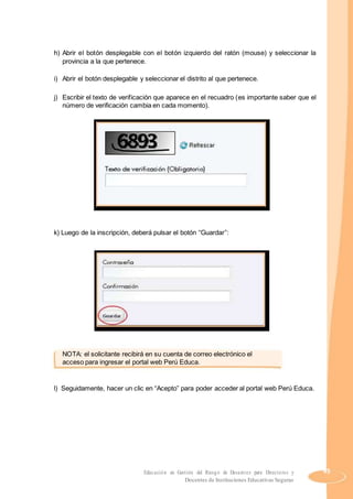 h) Abrir el botón desplegable con el botón izquierdo del ratón (mouse) y seleccionar la
provincia a la que pertenece.
i) Abrir el botón desplegable y seleccionar el distrito al que pertenece.
j) Escribir el texto de verificación que aparece en el recuadro (es importante saber que el
número de verificación cambia en cada momento).
k) Luego de la inscripción, deberá pulsar el botón “Guardar”:
NOTA: el solicitante recibirá en su cuenta de correo electrónico el
acceso para ingresar el portal web Perú Educa.
l) Seguidamente, hacer un clic en “Acepto” para poder acceder al portal web Perú Educa.
Educación en Gestión del Riesgo de Desastres para Directores y 45
Docentes de Instituciones Educativas Seguras
 
