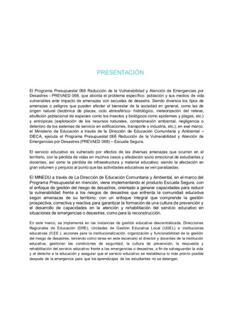 PRESENTACIÓN
El Programa Presupuestal 068 Reducción de la Vulnerabilidad y Atención de Emergencias por
Desastres - PREVAED 068, que aborda el problema específico: población y sus medios de vida
vulnerables ante impacto de amenazas con secuelas de desastre. Siendo diversos los tipos de
amenazas o peligros que pueden afectar el bienestar de la sociedad en general, como las de
origen natural (tectónica de placas, ciclo atmosférico- hidrológico, meteorización del relieve,
ebullición poblacional de especies como los insectos y biológicos como epidemias y plagas, etc.)
y antrópicas (explotación de los recursos naturales, contaminación ambiental, negligencia o
deterioro de los sistemas de servicio en edificaciones, transporte o industria, etc.); en ese marco,
el Ministerio de Educación a través de la Dirección de Educación Comunitaria y Ambiental –
DIECA, ejecuta el Programa Presupuestal 068 Reducción de la Vulnerabilidad y Atención de
Emergencias por Desastres (PREVAED 068) – Escuela Segura.
El servicio educativo es vulnerado por efectos de las diversas amenazas que ocurren en el
territorio, con la pérdida de vidas en muchos casos y afectación socio emocional de estudiantes y
docentes, así como la pérdida de infraestructura y material educativo; siendo la afectación en
gran volumen y perjuicio al punto que las actividades educativas se ven paralizadas.
El MINEDU a través de La Dirección de Educación Comunitaria y Ambiental, en el marco del
Programa Presupuestal en mención, viene implementando el producto Escuela Segura, con
el enfoque de gestión del riesgo de desastres, orientado a generar capacidades para reducir
la vulnerabilidad frente a los riesgos de desastres que enfrenta la comunidad educativa
según amenazas de su territorio; con un enfoque integral que comprende la gestión
prospectiva, correctiva y reactiva para garantizar la formación de una cultura de prevención y
el desarrollo de capacidades en la atención y rehabilitación del servicio educativo en
situaciones de emergencias o desastres, como para la reconstrucción.
En este marco, se implementa en las instancias de gestión educativa descentralizada, Direcciones
Regionales de Educación (DRE), Unidades de Gestion Educativa Local (UGEL) e instituciones
educativas (II.EE.), acciones para la institucionalización, organización y funcionabilidad de la gestión
del riesgo de desastres, teniendo como tarea en este escenario el director y docentes de la institución
educativa, gestionar las condiciones de seguridad, la cultura de prevención, la respuesta y
rehabilitación del servicio educativo frente a las emergencias o desastres, a fin de salvaguardar la vida
y el derecho a la educación y asegurar que el servicio educativo se restablezca lo más pronto posible
después de la emergencia para que los aprendizajes de los estudiantes no se detengan.
 