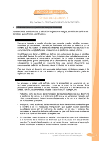 TÓPICO DE LECTURAS
TÓPICO DE LECTURA 1
EDUCACIÓN EN GESTIÓN DEL RIESGO DE DESASTRES
1. ¿Qué entendemos por gestión del riesgo de desastres?
Para ubicarnos en el campo de la educación en gestión de riesgos, es necesario partir de los
conceptos que definimos a continuación.
a) ¿Qué es un desastre?
Llamamos desastre a aquella situación que presenta grandes pérdidas humanas,
materiales y/o ambientales, causada por fenómenos naturales y/o inducidos por el
hombre, que no pueden ser afrontadas utilizando exclusivamente los recursos de la
comunidad o la sociedad afectada y requieren de la asistencia o apoyo externo.
En el Reglamento de la Ley 29664, es definido como el conjunto de daños o pérdidas
en la salud, fuentes de sustento, hábitat físico, infraestructura, actividad económica y
ambiente, que ocurre a consecuencia del impacto de un peligro o amenaza cuya
intensidad genera graves alteraciones en el funcionamiento de las unidades sociales,
sobrepasando la capacidad de respuesta local para atender eficazmente sus
consecuencias, pudiendo ser de origen natural o inducido por la acción humana.
Para que ocurra un desastre, son necesarias determinadas condiciones previas o de
riesgo, como la existencia de una amenaza o peligro y la vulnerabilidad o grado de
exposición ante ella.
b) ¿Qué entendemos por amenaza?
La amenaza o peligro está definida como la probabilidad de ocurrencia de un
fenómeno potencialmente destructivo, como es el caso de los sismos. Esta
probabilidad puede deberse a causas naturales, antrópicas o a la combinación de
ambas. Por eso, las amenazas o peligros se clasifican, por su origen, en:
• Naturales, como es el caso de la interacción de las placas tectónicas que determina
la existencia de sismos, o el fenómeno de El Niño y las variaciones naturales del
clima que en el pasado determinaron exclusivamente la frecuencia e intensidad de
las inundaciones y huaycos.
• Antrópicas, como es el caso de las deficiencias de las instalaciones construidas por
el hombre o de su inadecuada manipulación, que pueden causar accidentes
tecnológicos como son el vertimiento de petróleo en los ríos y océanos, las
explosiones e incendios derivados del escape de gas o el derrame de sustancias
tóxicas que impactan en la salud de las personas.
• Socionaturales, cuando el hombre o la sociedad contribuyen a la ocurrencia de un fenómeno
o al incremento de la intensidad de fenómenos que en el pasado eran exclusivamente
naturales. Por ejemplo, la deforestación o el mal manejo del agua y suelo que, al aumentar la
erosión, contribuye a la ocurrencia de deslizamientos, huaycos o inundaciones.
Educación en Gestión del Riesgo de Desastres para Directores y 49
Docentes de Instituciones Educativas Seguras
 