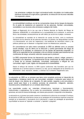 Las amenazas o peligros de origen socionatural están vinculados con inadecuadas
prácticas humanas en la agricultura y ganadería, la extracción de recursos naturales
o la expansión urbana.
c) ¿Qué entendemos por vulnerabilidad?
La vulnerabilidad constituye uno de los componentes claves de los riesgos de desastre.
Es el grado de resistencia y/o exposición de las personas, familias, comunidades,
sociedades o sus recursos a las amenazas o peligros del medio.
Según el Reglamento de la Ley que crea el Sistema Nacional de Gestión del Riesgo de
Desastres (SINAGERD), la vulnerabilidad es la susceptibilidad de la población, la estructura
física o las actividades socioeconómicas de sufrir daños por acción de un peligro o amenaza.
La vulnerabilidad es resultado de la interacción de causas de fondo, como la insuficiente
realización de los derechos de las personas asociada a la pobreza, las desigualdades sociales
o la discriminación; así como las migraciones y las tendencias de crecimiento urbano y las
políticas públicas que no favorecen la seguridad social ni la infraestructura productiva.
En concordancia con este marco conceptual, la GRD es definida como un proceso
social complejo, cuyo fin último es la reducción y control permanente del riesgo de
desastres en la sociedad, en coherencia con las pautas del desarrollo sostenible. La
GRD es la capacidad de las sociedades y de sus actores sociales para transformar sus
condiciones de riesgo, actuando sobre las causas que lo producen.
La GRD comprende formas de intervención que tienden a reducir, mitigar, prevenir y
responder a los desastres. La transformación de las condiciones de riesgo debe darse
a través de un proceso planificado, concertado, participativo e integral de una
comunidad, región o país, ligado a la búsqueda de la sostenibilidad.
Desde el enfoque del derecho, la GRD supone condiciones más favorables para que los
habitantes de un territorio ejerzan el derecho a la vida, que es indesligable de los derechos a la
alimentación, salud, educación, vivienda y a disfrutar de un ambiente integralmente sano.
2. ¿Qué entendemos por educación en gestión del riesgo de desastres?
La educación en GRD es un proceso que tiene como propósito promover el desarrollo de
capacidades y fortalezas dentro de una comunidad, sociedad o institución para reducir el
nivel de riesgo o los efectos de un desastre. En este sentido, capacita a una comunidad o
grupo social para llevar a la práctica acciones de prevención, mitigación, atención,
reconstrucción y rehabilitación en un contexto determinado.
Las capacidades pueden ser: materiales (infraestructura, tecnología y financiamiento),
institucionales u organizativas. Por su parte, los conocimientos, actitudes y habilidades de las
personas, así como la fuerza de liderazgo, son claves para prevenir o responder a los desastres.
La educación es un proceso que puede conservar o transformar la cultura de una sociedad. El enfoque
de educación en GRD que proponemos rompe con el paradigma de la enseñanza cognitiva conductual
centrado en la transmisión y acumulación de la información y supera las estrategias de aprendizaje
cuya finalidad se resume en “aprender a contestar” y “aprender a preguntar”.
50 Educación en Gestión del Riesgo de Desastres para Directores y Docentes de
Instituciones Educativas Seguras
 
