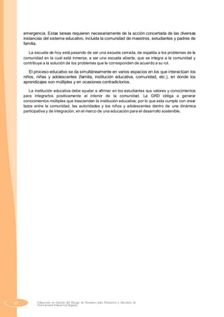 emergencia. Estas tareas requieren necesariamente de la acción concertada de las diversas
instancias del sistema educativo, incluida la comunidad de maestros, estudiantes y padres de
familia.
La escuela de hoy está pasando de ser una escuela cerrada, de espalda a los problemas de la
comunidad en la cual está inmersa, a ser una escuela abierta, que se integra a la comunidad y
contribuye a la solución de los problemas que le corresponden de acuerdo a su rol.
El proceso educativo se da simultáneamente en varios espacios en los que interactúan los
niños, niñas y adolescentes (familia, institución educativa, comunidad, etc.), en donde los
aprendizajes son múltiples y en ocasiones contradictorios.
La institución educativa debe ayudar a afirmar en los estudiantes sus valores y conocimientos
para integrarlos positivamente al interior de la comunidad. La GRD obliga a generar
conocimientos múltiples que trascienden la institución educativa; por lo que esta cumple con crear
lazos entre la comunidad, las autoridades y los niños y adolescentes dentro de una dinámica
participativa y de integración, en el marco de una educación para el desarrollo sostenible.
52 Educación en Gestión del Riesgo de Desastres para Directores y Docentes de
Instituciones Educativas Seguras
 
