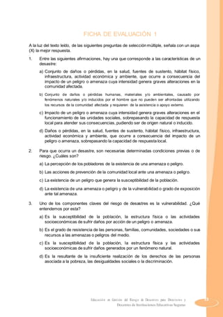 FICHA DE EVALUACIÓN 1
A la luz del texto leído, de las siguientes preguntas de selección múltiple, señala con un aspa
(X) la mejor respuesta.
1. Entre las siguientes afirmaciones, hay una que corresponde a las características de un
desastre:
a) Conjunto de daños o pérdidas, en la salud, fuentes de sustento, hábitat físico,
infraestructura, actividad económica y ambiente, que ocurre a consecuencia del
impacto de un peligro o amenaza cuya intensidad genera graves alteraciones en la
comunidad afectada.
b) Conjunto de daños o pérdidas humanas, materiales y/o ambientales, causado por
fenómenos naturales y/o inducidos por el hombre que no pueden ser afrontadas utilizando
los recursos de la comunidad afectada y requieren de la asistencia o apoyo externo.
c) Impacto de un peligro o amenaza cuya intensidad genera graves alteraciones en el
funcionamiento de las unidades sociales, sobrepasando la capacidad de respuesta
local para atender sus consecuencias, pudiendo ser de origen natural o inducido.
d) Daños o pérdidas, en la salud, fuentes de sustento, hábitat físico, infraestructura,
actividad económica y ambiente, que ocurre a consecuencia del impacto de un
peligro o amenaza, sobrepasando la capacidad de respuesta local.
2. Para que ocurra un desastre, son necesarias determinadas condiciones previas o de
riesgo. ¿Cuáles son?
a) La percepción de los pobladores de la existencia de una amenaza o peligro.
b) Las acciones de prevención de la comunidad local ante una amenaza o peligro.
c) La existencia de un peligro que genera la susceptibilidad de la población.
d) La existencia de una amenaza o peligro y de la vulnerabilidad o grado de exposición
ante tal amenaza.
3. Uno de los componentes claves del riesgo de desastres es la vulnerabilidad. ¿Qué
entendemos por esta?
a) Es la susceptibilidad de la población, la estructura física o las actividades
socioeconómicas de sufrir daños por acción de un peligro o amenaza.
b) Es el grado de resistencia de las personas, familias, comunidades, sociedades o sus
recursos a las amenazas o peligros del medio.
c) Es la susceptibilidad de la población, la estructura física y las actividades
socioeconómicas de sufrir daños generados por un fenómeno natural.
d) Es la resultante de la insuficiente realización de los derechos de las personas
asociada a la pobreza, las desigualdades sociales o la discriminación.
Educación en Gestión del Riesgo de Desastres para Directores y 53
Docentes de Instituciones Educativas Seguras
 