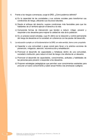 4. Frente a los riesgos o amenazas, surge la GRD. ¿Cómo podemos definirla?
a) Es la capacidad de las sociedades y sus actores sociales para transformar sus
condiciones de riesgo, utilizando sus recursos naturales.
b) Desde el enfoque del derecho, supone condiciones más favorables para que los
habitantes de un territorio ejerzan el derecho a la vida.
c) Comprende formas de intervención que tienden a reducir, mitigar, prevenir y
responder a los desastres para mejorar la calidad de vida de la población.
d) Es un proceso social complejo, cuyo fin último es la reducción y control permanente
del riesgo de desastres en la sociedad, en coherencia con las pautas del desarrollo.
5. La educación cumple un rol fundamental en la GRD; en este sentido, tiene como propósito:
a) Capacitar a una comunidad o grupo social para llevar a la práctica acciones de
prevención, mitigación, atención, reconstrucción y rehabilitación.
b) Promover el desarrollo de capacidades y fortalezas dentro de una comunidad,
sociedad o institución, para reducir el nivel de riesgo o los efectos de un desastre.
c) Promover el desarrollo de capacidades, conocimientos, actitudes y habilidades de
las personas para prevenir o responder a los desastres.
d) Proponer estrategias pedagógicas que permitan usar conocimientos existentes para
procurar un nuevo conocimiento y saber actuar frente a las amenazas o peligros.
54 Educación en Gestión del Riesgo de Desastres para Directores y Docentes de
Instituciones Educativas Seguras
 