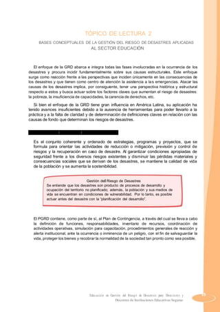 TÓPICO DE LECTURA 2
BASES CONCEPTUALES DE LA GESTIÓN DEL RIESGO DE DESASTRES APLICADAS
AL SECTOR EDUCACIÓN
El enfoque de la GRD abarca e integra todas las fases involucradas en la ocurrencia de los
desastres y procura incidir fundamentalmente sobre sus causas estructurales. Este enfoque
surge como reacción frente a las perspectivas que inciden únicamente en las consecuencias de
los desastres y que tienen como centro de atención la asistencia a las emergencias. Atacar las
causas de los desastres implica, por consiguiente, tener una perspectiva histórica y estructural
respecto a estos y busca actuar sobre los factores claves que aumentan el riesgo de desastres:
la pobreza, la insuficiencia de capacidades, la carencia de derechos, etc.
Si bien el enfoque de la GRD tiene gran influencia en América Latina, su aplicación ha
tenido avances insuficientes debido a la ausencia de herramientas para poder llevarlo a la
práctica y a la falta de claridad y de determinación de definiciones claves en relación con las
causas de fondo que determinan los riesgos de desastres.
1. Enfoque de la gestión del riesgo de desastres
Es el conjunto coherente y ordenado de estrategias, programas y proyectos, que se
formula para orientar las actividades de reducción o mitigación, previsión y control de
riesgos y la recuperación en caso de desastre. Al garantizar condiciones apropiadas de
seguridad frente a los diversos riesgos existentes y disminuir las pérdidas materiales y
consecuencias sociales que se derivan de los desastres, se mantiene la calidad de vida
de la población y se aumenta la sostenibilidad.
Gestión del Riesgo de Desastres
Se entiende que los desastres son producto de procesos de desarrollo y
ocupación del territorio no planificado; además, la población y sus medios de
vida se encuentran en condiciones de vulnerabilidad. Por lo tanto, es posible
actuar antes del desastre con la “planificación del desarrollo”.
El PGRD contiene, como parte de sí, al Plan de Contingencia, a través del cual se lleva a cabo
la definición de funciones, responsabilidades, inventario de recursos, coordinación de
actividades operativas, simulación para capacitación, procedimientos generales de reacción y
alerta institucional, ante la ocurrencia o inminencia de un peligro, con el fin de salvaguardar la
vida, proteger los bienes y recobrar la normalidad de la sociedad tan pronto como sea posible.
Educación en Gestión del Riesgo de Desastres para Directores y 55
Docentes de Instituciones Educativas Seguras
 