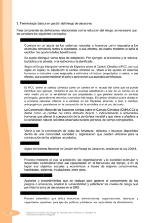 3. Terminología básica en gestión del riesgo de desastres
Para comprender las definiciones relacionadas con la reducción del riesgo, es necesario que
se considere los siguientes conceptos:
a) Adaptación al cambio climático
Consiste en un ajuste en los sistemas naturales o humanos como respuesta a los
estímulos climáticos reales o esperados, o sus efectos, los cuales moderan el daño o
explotan las oportunidades beneficiosas.
Se puede distinguir varios tipos de adaptación. Por ejemplo: la preventiva y la reactiva,
la pública y la privada, o la autónoma y la planificada.
Según el Grupo Intergubernamental de Expertos sobre el Cambio Climático (IPCC, por sus
siglas en inglés), la adaptación al cambio climático se refiere a los ajustes en sistemas
humanos o naturales como respuesta a estímulos climáticos proyectados o reales, o sus
efectos, que pueden moderar el daño o aprovechar sus aspectos beneficiosos.
b) Cambio climático
El IPCC define al cambio climático como un cambio en el estado del clima que se puede
identificar (por ejemplo, mediante el uso de pruebas estadísticas) a raíz de un cambio en el
valor medio y/o en la variabilidad de sus propiedades y que persiste durante un período
prolongado, generalmente decenios o períodos más largos. El cambio climático puede obedecer
a procesos naturales internos o a cambios en los forzantes externos, o bien a cambios
antropogénicos persistentes en la composición de la atmósfera o en el uso del suelo.
La Convención Marco de las Naciones Unidas sobre el Cambio Climático (CMNUCC) lo
define como un cambio del clima atribuido directa o indirectamente a actividades
humanas que alteran la composición de la atmósfera mundial y que viene a añadirse a
la variabilidad natural del clima observada durante períodos de tiempo comparables.
c) Capacidad
Viene a ser la combinación de todas las fortalezas, atributos y recursos disponibles
dentro de una comunidad, sociedad u organización que pueden utilizarse para la
consecución de los objetivos acordados.
d) SINAGERD
Siglas del Sistema Nacional de Gestión del Riesgo de Desastres, creado por la Ley 29664.
e) Desarrollo de capacidades
Proceso mediante el cual la población, las organizaciones y la sociedad estimulan y
desarrollan sistemáticamente sus capacidades en el transcurso del tiempo, a fin de
lograr sus objetivos sociales y económicos a través de mejores conocimientos,
habilidades, sistemas, instituciones, entre otros.
f) Estimación del riesgo
Acciones y procedimientos que se realizan para generar el conocimiento de los
peligros o amenazas, analizar la vulnerabilidad y establecer los niveles de riesgo que
permitan la toma de decisiones en la GRD.
g) Gestión del Riesgo de Desastres (GRD)
Proceso sistemático que utiliza directrices administrativas, organizaciones, destrezas y
capacidades operativas para ejecutar políticas y fortalecer las capacidades de afrontamiento,
58 Educación en Gestión del Riesgo de Desastres para Directores y Docentes de
Instituciones Educativas Seguras
 